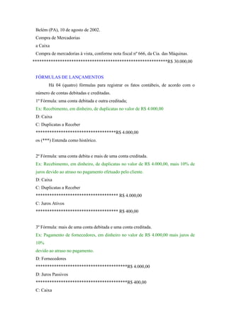 Belém (PA), 10 de agosto de 2002.
 Compra de Mercadorias
 a Caixa
 Compra de mercadorias à vista, conforme nota fiscal nº 666, da Cia. das Máquinas.
***********************************************************R$ 30.000,00


 FÓRMULAS DE LANÇAMENTOS
       Há 04 (quatro) fórmulas para registrar os fatos contábeis, de acordo com o
 número de contas debitadas e creditadas.
 1º Fórmula: uma conta debitada e outra creditada;
 Ex: Recebimento, em dinheiro, de duplicatas no valor de R$ 4.000,00
 D: Caixa
 C: Duplicatas a Receber
 ***********************************R$ 4.000,00
 os (***) Entenda como histórico.


 2º Fórmula: uma conta debita e mais de uma conta creditada.
 Ex: Recebimento, em dinheiro, de duplicatas no valor de R$ 4.000,00, mais 10% de
 juros devido ao atraso no pagamento efetuado pelo cliente.
 D: Caixa
 C: Duplicatas a Receber
 ************************************ R$ 4.000,00
 C: Juros Ativos
 ************************************ R$ 400,00


 3º Fórmula: mais de uma conta debitada e uma conta creditada.
 Ex: Pagamento de fornecedores, em dinheiro no valor de R$ 4.000,00 mais juros de
 10%
 devido ao atraso no pagamento.
 D: Fornecedores
 ****************************************R$ 4.000,00
 D: Juros Passivos
 ****************************************R$ 400,00
 C: Caixa
 