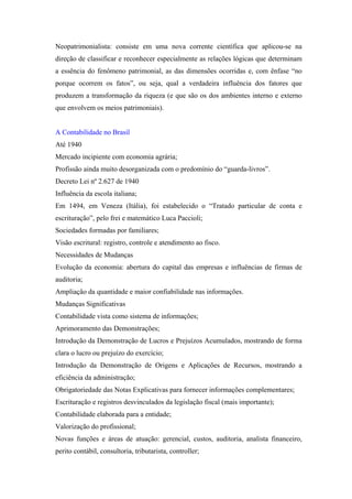 Neopatrimonialista: consiste em uma nova corrente científica que aplicou-se na
direção de classificar e reconhecer especialmente as relações lógicas que determinam
a essência do fenômeno patrimonial, as das dimensões ocorridas e, com ênfase “no
porque ocorrem os fatos”, ou seja, qual a verdadeira influência dos fatores que
produzem a transformação da riqueza (e que são os dos ambientes interno e externo
que envolvem os meios patrimoniais).


A Contabilidade no Brasil
Até 1940
Mercado incipiente com economia agrária;
Profissão ainda muito desorganizada com o predomínio do “guarda-livros”.
Decreto Lei nº 2.627 de 1940
Influência da escola italiana;
Em 1494, em Veneza (Itália), foi estabelecido o “Tratado particular de conta e
escrituração”, pelo frei e matemático Luca Paccioli;
Sociedades formadas por familiares;
Visão escritural: registro, controle e atendimento ao fisco.
Necessidades de Mudanças
Evolução da economia: abertura do capital das empresas e influências de firmas de
auditoria;
Ampliação da quantidade e maior confiabilidade nas informações.
Mudanças Significativas
Contabilidade vista como sistema de informações;
Aprimoramento das Demonstrações;
Introdução da Demonstração de Lucros e Prejuízos Acumulados, mostrando de forma
clara o lucro ou prejuízo do exercício;
Introdução da Demonstração de Origens e Aplicações de Recursos, mostrando a
eficiência da administração;
Obrigatoriedade das Notas Explicativas para fornecer informações complementares;
Escrituração e registros desvinculados da legislação fiscal (mais importante);
Contabilidade elaborada para a entidade;
Valorização do profissional;
Novas funções e áreas de atuação: gerencial, custos, auditoria, analista financeiro,
perito contábil, consultoria, tributarista, controller;
 