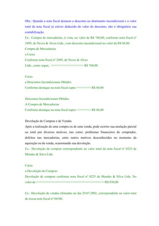 Obs.: Quando a nota fiscal destacar o desconto ou abatimento incondicional e o valor
total da nota fiscal já estiver deduzido do valor do desconto, não é obrigatória sua
contabilização.
Ex.: Compra de mercadorias, à vista, no valor de R$ 760,00, conforme nota fiscal nº
2489, de Neves & Alves Ltda., com desconto incondicional no valor de R$ 60,00.
Compra de Mercadorias
a Caixa
Conforme nota fiscal nº 2489, de Neves & Alves
Ltda., como segue, >>>>>>>>>>>>>>>>>> R$ 760,00


Caixa
a Descontos Incondicionais Obtidos
Conforme destaque na nota fiscal supra >>>>>>>> R$ 60,00


Descontos Incondicionais Obtidos
A Compra de Mercadorias
Conforme destaque na nota fiscal supra >>>>>>>> R$ 60,00


Devolução de Compras e de Vendas
Após a realização de uma compra ou de uma venda, pode ocorrer sua anulação parcial
ou total por diversos motivos, tais como: problemas financeiros do comprador,
defeitos nas mercadorias, entre outros motivos desconhecidos no momento da
aquisição ou da venda, ocasionando sua devolução.
Ex.: Devolução de compras correspondente ao valor total da nota fiscal nº 0225 de
Mendes & Silva Ltda.


Caixa
a Devolução de Compras
Devolução de compras conforme nota fiscal nº 0225 de Mendes & Silva Ltda. No
valor de >>>>>>>>>>>>>>>>>>>>>>>>>>>>>>>>>>>>>>R$ 830,00


Ex.: Devolução de vendas efetuadas no dia 29.07.2002, correspondente ao valor total
de nossa nota fiscal nº 04106.
 