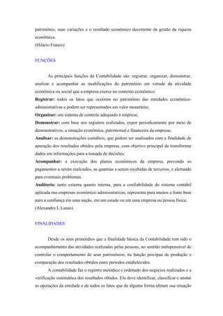 patrimônio, suas variações e o resultado econômico decorrente da gestão da riqueza
econômica.
(Hilário Franco)


FUNÇÕES


       As principais funções da Contabilidade são: registrar, organizar, demonstrar,
analisar e acompanhar as modificações do patrimônio em virtude da atividade
econômica ou social que a empresa exerce no contexto econômico.
Registrar: todos os fatos que ocorrem no patrimônio das entidades econômico-
administrativas e podem ser representados em valor monetário;
Organizar: um sistema de controle adequado à empresa;
Demonstrar: com base nos registros realizados, expor periodicamente por meio de
demonstrativos, a situação econômica, patrimonial e financeira da empresa;
Analisar: as demonstrações contábeis, que podem ser analisados com a finalidade de
apuração dos resultados obtidos pela empresa, com objetivo principal de transformar
dados em informações para a tomada de decisões;
Acompanhar: a execução dos planos econômicos da empresa, prevendo os
pagamentos a serem realizados, as quantias a serem recebidas de terceiros, e alertando
para eventuais problemas.
Auditoria: tanto externa quanto interna, para a confiabilidade do sistema contábil
aplicada nas empresas econômico administrativas, representa para muitos a fonte base
para a confiança em uma nação, em um estado ou em uma empresa ou pessoa física;
(Alexandro L Lunas)


FINALIDADES


       Desde os seus primórdios que a finalidade básica da Contabilidade tem sido o
acompanhamento das atividades realizadas pelas pessoas, no sentido indispensável de
controlar o comportamento de seus patrimônios, na função precípua de produção e
comparação dos resultados obtidos entre períodos estabelecidos.
       A contabilidade faz o registro metódico e ordenado dos negócios realizados e a
verificação sistemática dos resultados obtidos. Ela deve identificar, classificar e anotar
as operações da entidade e de todos os fatos que de alguma forma afetam sua situação
 