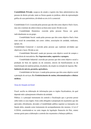 Contabilidade Privada: ocupa-se do estudo e registro dos fatos administrativos das
pessoas de direito privado, tanto as físicas quanto às jurídicas, além da representação
gráfica de seus patrimônios, dividindo-se em civil e comercial.


Contabilidade Civil: é exercida pelas pessoas que não têm como objetivo final o lucro,
mas sim o instituto da sobrevivência ou bem-estar social. Divide-se em:
        Contabilidade   Doméstica:   exercida   pelas   pessoas   físicas   em   geral,
individualmente ou em grupo.
        Contabilidade Social: usada pelas pessoas que têm como objetivo final o bem
estar social da comunidade, tais como: clubes, associações de caridade, sindicatos,
igrejas, etc.
Contabilidade Comercial: é exercida pelas pessoas que exploram atividades que
objetivam o lucro. Divide-se em:
        Contabilidade Mercantil: usada por pessoas com objetivo social de compra e
venda direta de mercadorias. Ex: Supermercados, sapataria e açougues.
        Contabilidade Industrial: exercida por pessoas que têm como objetivo social a
produção de bens de capitais ou de consumo, através do beneficiamento ou da
transformação de matérias-primas, do plantio, da criação ou extração de riquezas. Ex:
Indústria de móveis, pecuária, agricultura.
        Contabilidade de Serviços: é usada pelas pessoas que têm como objetivo social
a prestação de serviços. Ex: Estabelecimento de ensino, telecomunicações e clínicas
médicas.


Áreas de Atuação em Geral


Fiscal: auxilia na elaboração de informações para os órgãos fiscalizadores, do qual
depende todo o planejamento tributário da entidade.
Pública: é o principal instrumento de controle e fiscalização que o governo possui
sobre todos os seus órgãos. Estes estão obrigados à preparação de orçamentos que são
aprovados oficialmente, devendo a Contabilidade pública registrar as transações em
função deles, atuando como instrumento de acompanhamento dos mesmos. A Lei nº
4.320/64, constituindo-se na carta magna da legislação financeira do País, estatui
normas gerais para a elaboração e controle dos orçamentos e balanços públicos.
 