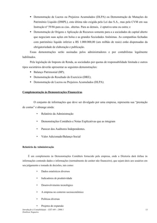  Demonstração de Lucros ou Prejuízos Acumulados (DLPA) ou Demonstração de Mutações do
            Patrimônio Líquido (DMPL), esta última não exigida pela Lei das S.A., mas pela CVM em sua
            Instrução nº 59/86 para as cias.. abertas. Para as demais, é optativa uma ou outra; e
         Demonstração de Origens e Aplicação de Recursos somente para a a sociedades de capital aberto
            que negociam suas ações em bolsa e as grandes Sociedades Anônimas. As companhias fechadas
            com patrimônio líquido inferior a R$ 1.000.000,00 (um milhão de reais) estão dispensadas da
            obrigatoriedade de elaboração e publicação.
        Essas demonstrações serão assinadas pelos administradores e por contabilistas legalmente
habilitados.
        Pela legislação do Imposto de Renda, as sociedades por quotas de responsabilidade limitada e outros
tipos societários deverão apresentar as seguintes demonstrações:
         Balanço Patrimonial (BP);
         Demonstração do Resultado do Exercício (DRE);
         Demonstração de Lucros ou Prejuízos Acumulados (DLPA).


Complementação às Demonstrações Financeiras


            O conjunto de informações que deve ser divulgado por uma empresa, representa sua “prestação
de contas” e abrange ainda:

               •    Relatório da Administração

               •    Demonstrações Contábeis e Notas Explicativas que as integram

               •    Parecer dos Auditores Independentes.

               •    Valor Adicionado/Balanço Social


Relatório da Administração


      É um complemento às Demonstrações Contábeis fornecido pela empresa, onde a Diretoria dará ênfase às
informações contendo dados e informações (normalmente de caráter não financeiro), que sejam úteis aos usuários em
seu julgamento e tomada de decisões, tais como:

               •    Dados estatísticos diversos

               •    Indicadores de produtividade

               •    Desenvolvimento tecnológico

               •    A empresa no contexto socioeconômico

               •    Políticas diversas

               •    Projetos de expansão
Introdução à Contabilidade – GST 449 -–2006.1                                                                  13
Denílson Nogueira
 
