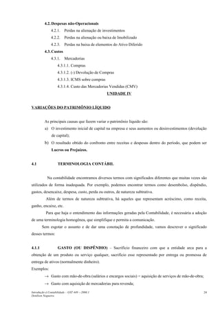 4.2. Despesas não-Operacionais
               4.2.1.    Perdas na alienação de investimentos
               4.2.2.    Perdas na alienação ou baixa de Imobilizado
               4.2.3.    Perdas na baixa de elementos do Ativo Diferido
          4.3. Custos
               4.3.1.    Mercadorias
                    4.3.1.1. Compras
                    4.3.1.2. (-) Devolução de Compras
                    4.3.1.3. ICMS sobre compras
                    4.3.1.4. Custo das Mercadorias Vendidas (CMV)
                                                  UNIDADE IV


VARIAÇÕES DO PATRIMÔNIO LÍQUIDO


          As principais causas que fazem variar o patrimônio líquido são:
          a) O investimento inicial de capital na empresa e seus aumentos ou desinvestimentos (devolução
               de capital);
          b) O resultado obtido do confronto entre receitas e despesas dentro do período, que podem ser
               Lucros ou Prejuízos.


4.1                 TERMINOLOGIA CONTÁBIL


            Na contabilidade encontramos diversos termos com significados diferentes que muitas vezes são
utilizados de forma inadequada. Por exemplo, podemos encontrar termos como desembolso, dispêndio,
gastos, desencaixe, despesa, custo, perda ou outros, de natureza subtrativa.
           Além de termos de natureza subtrativa, há aqueles que representam acréscimo, como receita,
ganho, encaixe, etc.
           Para que haja o entendimento das informações geradas pela Contabilidade, é necessária a adoção
de uma terminologia homogênea, que simplifique e permita a comunicação.
        Sem esgotar o assunto e de dar uma conotação de profundidade, vamos descrever o significado
desses termos:


4.1.1               GASTO (OU DISPÊNDIO) – Sacrifício financeiro com que a entidade arca para a
obtenção de um produto ou serviço qualquer, sacrifício esse representado por entrega ou promessa de
entrega de ativos (normalmente dinheiro).
Exemplos:
          → Gasto com mão-de-obra (salários e encargos sociais) = aquisição de serviços de mão-de-obra;
          → Gasto com aquisição de mercadorias para revenda;

Introdução à Contabilidade – GST 449 -–2006.1                                                             24
Denílson Nogueira
 