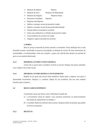 •    Despesas de Salários               Salários
                     •    Despesas de Juros          Despesa com Manutenção
                     •    Despesas de Aluguéis               Despesas Gerais
                     •    Descontos Concedidos       Impostos
                     •    Despesas com Impostos
                     •    Salários e encargos sociais do pessoal de vendas
                     •    Salários e encargos sociais do pessoal da administração
                     •    Energia elétrica consumida no escritório
                     •    Gasto com combustíveis e refeições do pessoal de vendas;
                     •    Conta telefônica do escritório de vendas
                     •    Aluguéis e seguros do prédio do escritório.


                    d) PERDA
                    Bem ou serviço consumido de forma anormal e involuntária. Nessa definição não se trata
de perdas normais, sacrificadas no processo de produção ou obtenção de receita. Há uma característica de
anormalidade e involuntariedade, como por exemplo, o gasto com mão-de-obra durante um período de
greve ou um material deteriorado.


4.1.5               DIFERENÇA ENTRE CUSTO E DESPESA
                    Custos são os gastos para se produzir um bem ou serviço. Despesa são gastos realizados
com o objetivo de se obter receita.


4.1.6               DIFERENÇA ENTRE DESPESA E INVESTIMENTO
                    Quando há um gasto que deverá trazer benefícios futuros para a empresa, esse gasto é
denominado investimento. Despesa é o contrário. Depois de sua ocorrência, não traz mais nenhum
benefício para a empresa.


4.2                 RESULTADO ECONÔMICO


                    As principais causas que fazem variar o Patrimônio Líquido são:
                    a) o investimento inicial de capital e seus aumentos posteriores ou desinvestimentos
                         (devolução de capital) feitos na unidade; e
                    b) o resultado obtido do confronto entre receitas e despesas dentro do período, que podem
                         ser lucros ou prejuízos


4.2.1               RECEITAS




Introdução à Contabilidade – GST 449 -–2006.1                                                              26
Denílson Nogueira
 