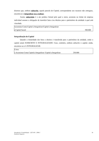 dizemos que, embora subscrita, aquela parcela do Capital, correspondente aos recursos não entregues,
encontra-se a integralizar ou a realizar.
          Assim, subscrição é o ato jurídico formal pelo qual o sócio, acionista ou titular de empresa
individual assume a obrigação de transferir bens e/ou direitos para o patrimônio da entidade à qual está
vinculado.
Acionistas Conta Capital a Integralizar/Capital a Integralizar
a Capital Social                                                                             500.000


Integralização do Capital
          Quando a titularidade dos bens e direitos é transferida para o patrimônio da entidade, então o
capital estará SUBSCRITO E INTEGRALIZADO. Caso, contrário, embora subscrito o capital, ainda,
encontrar-se-á A INTEGRALIZAR.
Caixa
a Acionistas Conta Capital a Integralizar /Capital a Integralizar             250.000




Introdução à Contabilidade – GST 449 -–2006.1                                                          36
Denílson Nogueira
 