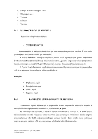 •     Estoque de mercadorias para venda
      •     Móveis para uso
      •     Veículos
      •     Edifícios
      •     Terrenos


2.4.2      PASSIVO (ORIGENS DE RECURSOS)


             Significa as obrigações da empresa.



               •    PASSIVO EXIGÍVEL


          Representa todas as obrigações financeiras que uma empresa tem para com terceiros. É tudo aquilo
que a empresa deve; são as dívidas que ela contraiu.
           A palavra “terceiros” abrange o conjunto de pessoas físicas e jurídicas com quem a empresa tem
dívidas: fornecedores (de mercadorias), funcionários (salários), governo (impostos), bancos (empréstimos
bancários) encargos sociais (FGTS, previdência social), encargos financeiros (financiamentos), etc.
           O Passivo Exigível evidencia o endividamento da empresa. O seu crescimento de forma desmedida
pode levar a empresa à concordata ou até mesmo à falência.


Exemplos


                •    Duplicatas a pagar
                •    Empréstimos a pagar
                •    Juros a pagar
                •    Seguros a pagar


2.4.3                     PATRIMÔNIO LÍQUIDO (ORIGENS DE RECURSOS)


            Representa o registro do valor que os proprietários de uma empresa têm aplicado no negócio. A
aplicação inicial dos proprietários denomina-se, contabilmente, Capital.
           Na constituição da sociedade , o valor do capital coincide com o valor do PL. A partir daí não
necessariamente coincide, porque este último incorpora todas as variações patrimoniais. Se uma empresa
apresenta lucro, o valor do PL será representado pela soma do Capital + Lucro obtido. Se, ao contrário, a
empresa apresenta prejuízo, o PL será representado pelo Capital subtraído do prejuízo.




Introdução à Contabilidade – GST 449 -–2006.1                                                            9
Denílson Nogueira
 