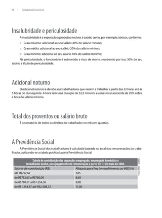 98     |    Contabilidade Gerencial




Insalubridade e periculosidade
           A insalubridade é a exposição a produtos nocivos à saúde, como, por exemplo, tóxicos, conforme:
           :::: Grau máximo: adicional ao seu salário 40% do salário mínimo;
           :::: Grau médio: adicional ao seu salário 20% do salário mínimo;
           :::: Grau mínimo: adicional ao seu salário 10% do salário mínimo;
       Na periculosidade, o funcionário é submetido a risco de morte, recebendo por isso 30% do seu
salário a título de periculosidade.




Adicional noturno
      O adicional noturno é devido aos trabalhadores que vierem a trabalhar a partir das 22 horas até às
5 horas do dia seguinte. A hora tem uma duração de 52,5 minutos e a mesma é acrescida de 20% sobre
a hora do salário mínimo.




Total dos proventos ou salário bruto
           É o somatório de todos os direitos do trabalhador no mês em questão.




A Previdência Social
      A Previdência Social dos trabalhadores é calculada baseada no total das remunerações do traba-
lhador, aplicando-se a tabela publicada pela Previdência Social.
                                                                                                          Fonte: INSS – 5/2006.




                     Tabela de contribuição dos segurados empregado, empregado doméstico e
                trabalhador avulso, para pagamento de remuneração a partir de 1.º de maio de 2004.
     Salário-de-contribuição (R$)                        Alíquota para fins de recolhimento ao INSS (%)
     até R$752,62                                        7,65
     de R$752,63 a R$780,00                              8,65
     de R$780,01 a R$1.254,36                            9,00
     de R$1.254,37 até R$2.508,72                        11,00
 