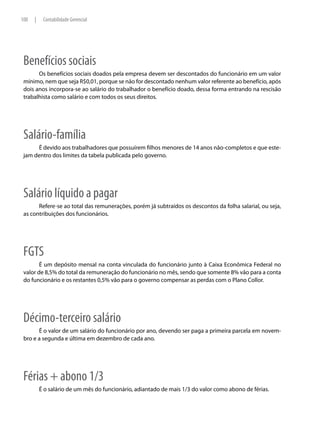 100   |    Contabilidade Gerencial




 Benefícios sociais
       Os benefícios sociais doados pela empresa devem ser descontados do funcionário em um valor
 mínimo, nem que seja R$0,01, porque se não for descontado nenhum valor referente ao benefício, após
 dois anos incorpora-se ao salário do trabalhador o benefício doado, dessa forma entrando na rescisão
 trabalhista como salário e com todos os seus direitos.




 Salário-família
      É devido aos trabalhadores que possuírem filhos menores de 14 anos não-completos e que este-
 jam dentro dos limites da tabela publicada pelo governo.




 Salário líquido a pagar
       Refere-se ao total das remunerações, porém já subtraídos os descontos da folha salarial, ou seja,
 as contribuições dos funcionários.




 FGTS
        É um depósito mensal na conta vinculada do funcionário junto à Caixa Econômica Federal no
 valor de 8,5% do total da remuneração do funcionário no mês, sendo que somente 8% vão para a conta
 do funcionário e os restantes 0,5% vão para o governo compensar as perdas com o Plano Collor.




 Décimo-terceiro salário
       É o valor de um salário do funcionário por ano, devendo ser paga a primeira parcela em novem-
 bro e a segunda e última em dezembro de cada ano.




 Férias + abono 1/3
          É o salário de um mês do funcionário, adiantado de mais 1/3 do valor como abono de férias.
 