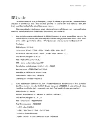Práticas trabalhistas   | 101




INSS patrão
      Depende do ramo de atuação da empresa, do tipo de tributação que sofre, e é a soma de diversas
alíquotas de contribuição para a área social do governo. Seu valor é entre zero (isentas), e 20%, 31%
(mais usuais) do total da folha salarial da empresa no mês.
      Observe os cálculos trabalhistas a seguir, veja como foram resolvidos um a um e suas explicações.
Após isso, tente fazer a bateria de exercícios propostos na auto-avaliação.

1.    João, trabalhador cujo salário-base é de R$350,00 por mês, é pai de quatro filhos menores. Ele
      recebeu R$100,00 de vale-transporte e R$100,00 de vale-refeição, além de ter direito a duas horas-
      extras a 50% e quatro horas-extras a 100%. Qual deverá ser o seu salário líquido a receber?
      Resolução:
      Salário-base = R$350,00
      Horas-extras 50% = R$350,00 ÷ 220 = 1,59 x 2 = 3,18 + 50% = R$4,77
      Horas-extras 100% = R$350,00 ÷ 220 = 1,59 x 4 = 6,36 + 100% = R$12,72
      Total da remuneração = R$367,49
      INSS = R$367,49 x 7,65% = R$28,11
      IRRF = isento conforme tabela do IRRF
      Contribuição confederativa = R$367,49 x 1% = R$3,67
      Vale-transporte = R$350,00 x 6% = R$21,00
      Vale-refeição = R$100,00 x 20% = R$20,00
      Salário-família = R$21,27 x 4 = R$85,08
      Salário líquido a receber = R$379,79

2.    Maria, trabalhadora comissionada, tem a receber R$3.000,00 de comissões no mês. É mãe de
      dois filhos menores e recebe R$200,00 de vale-transporte e R$200,00 de vale-refeição. O mês a
      considerar tem 26 dias úteis e quatro dias não úteis. Qual o salário líquido que receberá?
      Salário-base = R$3.000,00
      Repouso remunerado = R$3.000,00 ÷ 26 = 13,63 x 4 = R$54,52
      Total da remuneração = R$3.461,53
      INSS = teto máximo = R$293,49 IRRF
      Total da remuneração = R$3.054,52
      ( – ) INSS mês = R$293,49
      ( – ) R$117,00 p/ dep. R$117,00 x 2 = R$234,00
      ( – ) Pensão alimentícia – zero
      ( = ) Base cálculo = R$2.527,03 Alíquota 27,5% = R$694,93
 