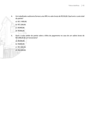 Práticas trabalhistas   | 105




4.   Um trabalhador autônomo fornece uma RPA no valor bruto de R$550,00. Qual será o custo total
     do patrão?
     a) R$1.1000,00.
     b) R$1.500,00.
     c) R$900,00.
     d) R$660,00.

5.   Qual o custo médio do patrão sobre a folha de pagamento no caso de um salário bruto de
     R$1.000,00 de um funcionário?
     a) R$500,00.
     b) R$800,00.
     c) R$1.000.00.
     d) R$2.000,00.
 