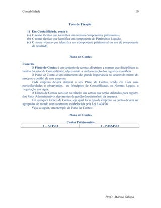Contabilidade
Teste de Fixação:
1) Em Contabilidade, conta é:
(a) O nome técnico que identifica um ou mais componentes patrimoniais.
(b) O nome técnico que identifica um componente do Patrimônio Líquido.
(c) O nome técnico que identifica um componente patrimonial ou um de componente
de resultado
Plano de Contas
Conceito
O Plano de Contas é um conjunto de contas, diretrizes e normas que disciplinam as
tarefas do setor de Contabilidade, objetivando a uniformização dos registros contábeis.
O Plano de Contas é um instrumento de grande importância no desenvolvimento do
processo contábil de uma empresa.
Cada empresa deverá elaborar o seu Plano de Contas, tendo em vista suas
particularidades e observando: os Princípios de Contabilidade, as Normas Legais, a
Legislação em vigor.
O Elenco de Contas consiste na relação das contas que serão utilizadas para registro
dos Fatos Administrativos decorrentes da gestão do patrimônio da empresa.
Em qualquer Elenco de Contas, seja qual for o tipo de empresa, as contas devem ser
agrupadas de acordo com a estrutura estabelecida pela Lei 6.404/76.
Veja, a seguir, um exemplo de Plano de Contas:
Plano de Contas
Contas Patrimoniais
1 – ATIVO 2 – PASSIVO
Prof.: Márcia Valéria
10
 