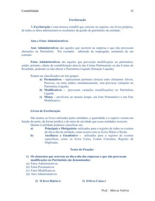 Contabilidade
Escrituração
Ä Escrituração é uma técnica contábil que consiste no registro, em livros próprios,
de todos os fatos administrativos resultantes da gestão do patrimônio da entidade.¨
Atos e Fatos Administrativos
Atos Administrativos são aqueles que ocorrem na empresa e que não provocam
alterações no Patrimônio. Por exemplo: admissão de empregado, assinatura de um
contrato.
Fatos Administrativos são aqueles que provocam modificações no patrimônio,
sendo, portanto, objeto de contabilização através das Contas Patrimoniais ou das Contas de
Resultado, podendo ou não alterar o Patrimônio Líquido (Situação Líquida).
Podem ser classificados em três grupos:
a) Permutativos – representam permutas (trocas) entre elementos Ativos,
Passivos, ou entre ambos simultaneamente, sem provocar variações no
Patrimônio Líquido;
b) Modificativos - provocam variações (modificações) no Patrimônio
Líquido
c) Mistos – envolvem, ao mesmo tempo, um Fato Permutativo e um Fato
Modificativo.
Livros de Escrituração
São muitos os livros utilizados pelas entidades; a quantidade e a espécie variam em
função do porte, da forma jurídica e do ramo de atividade que essas entidades exercem.
Quanto à utilidade podemos classificar em:
a) Principais e Obrigatório -utilizados para o registro de todos os eventos
do dia-a-dia da entidade, como ocorre com os livros Diário e Razão.
b) Auxiliares e Facultativo - utilizados para o registro de eventos
específicos, como os livros Caixa, Contas Correntes, Registro de
Duplicatas.
Testes de Fixação:
1) Os elementos que ocorrem no dia-a-dia das empresas e que não provocam
modificações no Patrimônio são denominados:
(a) Fatos Administrativos
(b) Fatos Permutativos
(c) Fatos Modificativos
(d) Atos Administrativos
2) O livro Diário é: 3) O livro Caixa é
Prof.: Márcia Valéria
13
 