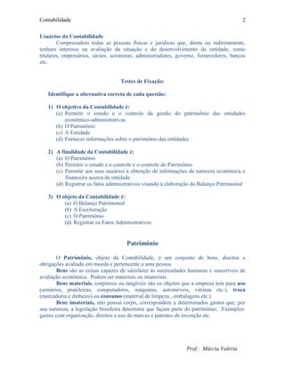 Contabilidade
Usuários da Contabilidade
Compreendem todas as pessoas físicas e jurídicas que, direta ou indiretamente,
tenham interesse na avaliação da situação e do desenvolvimento da entidade, como
titulares, empresários, sócios, acionistas, administradores, governo, fornecedores, bancos
etc.
Testes de Fixação:
Identifique a alternativa correta de cada questão:
1) O objetivo da Contabilidade é:
(a) Permitir o estudo e o controle da gestão do patrimônio das entidades
econômico-administrativas.
(b) O Patrimônio
(c) A Entidade
(d) Fornecer informações sobre o patrimônio das entidades
2) A finalidade da Contabilidade é:
(a) O Patrimônio
(b) Permitir o estudo e o controle e o controle do Patrimônio
(c) Permitir aos seus usuários a obtenção de informações de natureza econômica e
financeira acerca da entidade
(d) Registrar os fatos administrativos visando á elaboração do Balanço Patrimonial
3) O objeto da Contabilidade é:
(a) O Balanço Patrimonial
(b) A Escrituração
(c) O Patrimônio
(d) Registrar os Fatos Administrativos
Patrimônio
O Patrimônio, objeto da Contabilidade, é um conjunto de bens, direitos e
obrigações avaliado em moeda e pertencente a uma pessoa.
Bens são as coisas capazes de satisfazer às necessidades humanas e suscetíveis de
avaliação econômica. Podem ser materiais ou imateriais.
Bens materiais, corpóreos ou tangíveis são os objetos que a empresa tem para uso
(armários, prateleiras, computadores, máquinas, automóveis, vitrinas etc.), troca
(mercadoria e dinheiro) ou consumo (material de limpeza , embalagens etc.)
Bens imateriais, não possui corpo, correspondem a determinados gastos que, por
sua natureza, a legislação brasileira determina que façam parte do patrimônio. Exemplos:
gastos com organização, direitos e uso de marcas e patentes de invenção etc.
Prof.: Márcia Valéria
2
 
