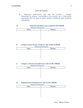 Contabilidade
Testes de Fixação:
1) Represente graficamente, após cada fato ocorrido, a Situação
Patrimonial da empresa, considerando-a em evolução, isto é, cada gráfico
apresentado deve ser igual ao gráfico anterior, modificado pelas operações
subseqüentes.
a) Início das atividades com o capital de R$ 5.000,00
Balanço Patrimonial
Ativo Passivo
b) Compra a prazo de um veículo no valor de R$ 15.000,00.
Balanço Patrimonial
Ativo Passivo
c) Compra a vista de mercadorias no valor de R$ 1.000,00.
Balanço Patrimonial
Ativo Passivo
d) Pagamento de Promissória no valor de R$ 2.000,00.
Balanço Patrimonial
Ativo Passivo
Prof.: Márcia Valéria
8
 