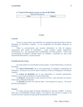 Contabilidade
e) Venda de Mercadoria a prazo no valor de R$ 500,00.
Balanço Patrimonial
Ativo Passivo
Contas
Conceito
¨Conta é o nome técnico que identifica um componente patrimonial (Bem, Direito,
Obrigação ou Patrimônio Líquido) ou um componente de Resultado (Despesas ou
Receitas).¨
Todos os acontecimentos que ocorrem diariamente na vida da empresa,
responsáveis pela gestão do patrimônio – como compras, vendas, pagamentos,
recebimentos etc -, são registrados pela Contabilidade em contas próprias. Assim, toda
movimentação de dinheiro efetuada dentro da entidade é registrada em uma Conta
denominada Mercadorias, e assim pó diante.
Classificação das Contas
As contas podem ser classificadas em dois grupos: Contas Patrimoniais e Contas de
Resultado.
As Contas Patrimoniais são as que representam os elementos componentes do
Patrimônio. Dividem-se em Ativas (Bens e Direitos) e Passivas (Obrigações e Patrimônio
Líquido).
As Contas de Resultado são as que representam as variações patrimoniais.
Dividem-se em Contas de Despesas e Contas de Receitas.
As Despesas caracterizam-se pelo consumo de bens e pela utilização de serviços,
objetivando a obtenção de Receita.
As Receitas decorrem da venda de Bens e da prestação de serviços. Há menos
Receitas que Despesas.
Funções
As contas exercem papel de grande importância no processo contábil. É através
delas que a Contabilidade consegue atingir o seu objetivo, que consiste no registro e no
controle dos fatos responsáveis pela gestão do patrimônio da entidade.
Prof.: Márcia Valéria
9
 