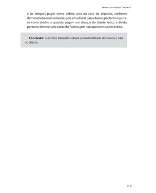 Método das Partidas Dobradas

 e os cheques pagos como débito, pois no caso do depósito, conforme
 demonstrado anteriormente, gera uma dívida para o banco, portanto registra-
 se como crédito e quando pagam um cheque do cliente reduz a dívida,
 portanto diminui uma conta do Passivo, por isso aparecem como débito.


   Conclusão: o extrato bancário retrata a Contabilidade do banco e não
do cliente.




                                                                               51
 