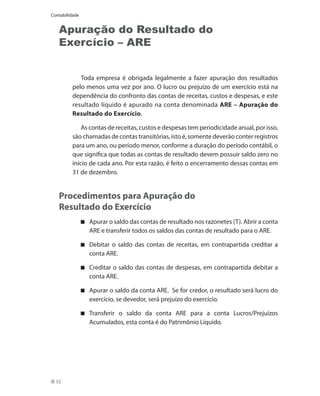Contabilidade


   Apuração do Resultado do
   Exercício – ARE


            Toda empresa é obrigada legalmente a fazer apuração dos resultados
         pelo menos uma vez por ano. O lucro ou prejuízo de um exercício está na
         dependência do confronto das contas de receitas, custos e despesas, e este
         resultado líquido é apurado na conta denominada ARE – Apuração do
         Resultado do Exercício.

             As contas de receitas, custos e despesas tem periodicidade anual, por isso,
         são chamadas de contas transitórias, isto é, somente deverão conter registros
         para um ano, ou período menor, conforme a duração do período contábil, o
         que significa que todas as contas de resultado devem possuir saldo zero no
         início de cada ano. Por esta razão, é feito o encerramento dessas contas em
         31 de dezembro.


   Procedimentos para Apuração do
   Resultado do Exercício
                	 Apurar o saldo das contas de resultado nos razonetes (T). Abrir a conta
                  ARE e transferir todos os saldos das contas de resultado para o ARE.

                	 Debitar o saldo das contas de receitas, em contrapartida creditar a
                  conta ARE.

                	 Creditar o saldo das contas de despesas, em contrapartida debitar a
                  conta ARE.

                	 Apurar o saldo da conta ARE. Se for credor, o resultado será lucro do
                  exercício, se devedor, será prejuízo do exercício.

                	 Transferir o saldo da conta ARE para a conta Lucros/Prejuízos
                  Acumulados, esta conta é do Patrimônio Líquido.




  52
 