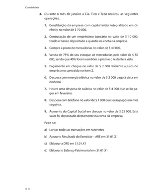 Contabilidade

                2.	 Durante o mês de janeiro a Cia. Tico e Téco realizou as seguintes
                    operações:

                    1.	 Constituição da empresa com capital inicial integralizado em di-
                        nheiro no valor de $ 70 000.

                    2.	 Contratação de um empréstimo bancário no valor de $ 10 000,
                        tendo o banco depositado a quantia na conta da empresa.

                    3.	 Compra a prazo de mercadorias no valor de $ 40 000.

                    4.	 Venda de 75% do seu estoque de mercadorias pelo valor de $ 50
                        000, sendo que 40% foram vendidos a prazo e o restante à vista.

                    5.	 Pagamento em cheque no valor de $ 2 000 referente a juros do
                        empréstimo contraído no item 2.

                    6.	 Despesa com energia elétrica no valor de $ 3 000 pago à vista em
                        dinheiro.

                    7.	 Houve uma despesa de salários no valor de $ 4 000 que serão pa-
                        gos em fevereiro.

                    8.	 Despesa com telefone no valor de $ 1 000 que serão pagos no mês
                        seguinte.

                    9.	 Aumento do Capital Social em cheque no valor de $ 25 000. Este
                        valor foi depositado diretamente na conta da empresa.

                	   Pede-se:

                    a)	 Lançar todas as transações em razonetes

                    b)	 Apurar o Resultado do Exercício – ARE em 31.01.X1

                    c)	 Elaborar a DRE em 31.01.X1

                    d)	 Elaborar o Balanço Patrimonial em 31.01.X1




  54
 