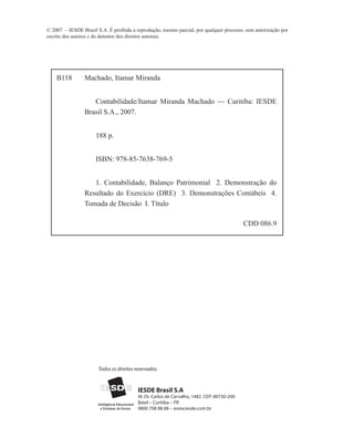 © 2007 – IESDE Brasil S.A. É proibida a reprodução, mesmo parcial, por qualquer processo, sem autorização por
escrito dos autores e do detentor dos direitos autorais.




    B118         Machado, Itamar Miranda


                    Contabilidade/Itamar Miranda Machado — Curitiba: IESDE
                 Brasil S.A., 2007.


                      188 p.


                      ISBN: 978-85-7638-769-5


                    1. Contabilidade, Balanço Patrimonial 2. Demonstração do
                 Resultado do Exercício (DRE) 3. Demonstrações Contábeis 4.
                 Tomada de Decisão I. Título

                                                                                             CDD 086.9




                       Todos os direitos reservados.



                                          IESDE Brasil S.A
                                          Al. Dr. Carlos de Carvalho, 1482. CEP: 80730-200
                                          Batel – Curitiba – PR
                                          0800 708 88 88 – www.iesde.com.br
 