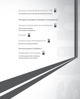 52
Apuração do Resultado do Exercício – ARE
52 | Procedimentos para Apuração do Resultado do Exercício



Princípios Contábeis: Entidade e Competência

                                                             57
Princípios Fundamentais da Contabilidade
58 | Princípio da Entidade
59 | Princípio da Competência

                 62
Provisões

                                                  64
Despesas Pagas Antecipadamente
66 | Exercício de fixação (resolvido)


Demonstrações Contábeis I
                                        73
Depreciação e Amortização
73 | Depreciação do Ativo Imobilizado
76 | Amortização do Ativo Diferido
 
