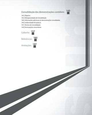 145
Consolidação das demonstrações contábeis
145 | Objetivo
145 | Obrigatoriedade de Consolidação
146 | Informações adicionais às demonstrações consolidadas
146 | Uniformidade de práticas
147 | Técnica de Consolidação
149 | Participações minoritárias

                 157
Gabarito

                   185
Referências

                  187
Anotações
 