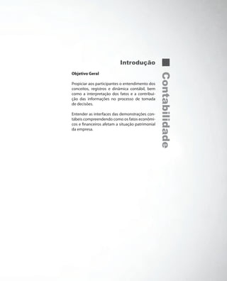 Introdução
Objetivo Geral




                                                  Contabilidade
Propiciar aos participantes o entendimento dos
conceitos, registros e dinâmica contábil, bem
como a interpretação dos fatos e a contribui-
ção das informações no processo de tomada
de decisões.

Entender as interfaces das demonstrações con-
tábeis compreendendo como os fatos econômi-
cos e financeiros afetam a situação patrimonial
da empresa.
 