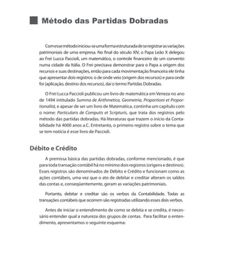 Método das Partidas Dobradas


       Com esse método iniciou-se uma forma estruturada de se registrar as variações
   patrimoniais de uma empresa. No final do século XIV, o Papa Leão X delegou
   ao Frei Lucca Paccioli, um matemático, o controle financeiro de um convento
   numa cidade da Itália. O Frei precisava demonstrar para o Papa a origem dos
   recursos e suas destinações, então para cada movimentação financeira ele tinha
   que apresentar dois registros: o de onde veio (origem dos recursos) e para onde
   foi (aplicação, destino dos recursos), daí o termo Partidas Dobradas.

       O Frei Lucca Paccioli publicou um livro de matemática em Veneza no ano
   de 1494 intitulado Summa de Arithmetica, Geometria, Proportioni et Propor-
   tionalitá, e apesar de ser um livro de Matemática, continha um capítulo com
   o nome: Particularis de Computis et Scripturis, que trata dos registros pelo
   método das partidas dobradas. Há literaturas que trazem o início da Conta-
   bilidade há 4000 anos a.C. Entretanto, o primeiro registro sobre o tema que
   se tem notícia é esse livro de Paccioli.


Débito e Crédito
      A premissa básica das partidas dobradas, conforme mencionado, é que
   para toda transação contábil há no mínimo dois registros (origens e destinos).
   Esses registros são denominados de Débito e Crédito e funcionam como as
   ações contábeis, uma vez que o ato de debitar e creditar alteram os saldos
   das contas e, conseqüentemente, geram as variações patrimoniais.

      Portanto, debitar e creditar são os verbos da Contabilidade. Todas as
   transações contábeis que ocorrem são registradas utilizando esses dois verbos.

      Antes de iniciar o entendimento de como se debita e se credita, é neces-
   sário entender qual a natureza dos grupos de contas. Para facilitar o enten-
   dimento, apresentamos o seguinte esquema:
 