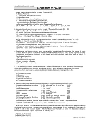 Material Didático de Contabilidade Avançada                                                                                           85
                                              X – EXERCÍCIOS DE FIXAÇÃO
1. Observe as seguintes Demonstrações Contábeis: (Provão de 2002)
    I – Balanço Patrimonial;
    II – Demonstração do Resultado do Exercício;
    III – Notas Explicativas;
    IV – Demonstração de Lucros ou Prejuízos Acumulados;
    V – Demonstração de Origens e Aplicações de Recursos;
    VI – Demonstração das Mutações do Patrimônio Líquido.
    As Demonstrações Contábeis obrigatórias para as Companhias Abertas são apenas:
    (A) I, II, III e IV. (B) I, II, IV e VI.   (C) I, II, V e VI. (D) II, III, IV e V. (E) III, IV, V e VI.

2. São contas típicas do Ativo Permanente, exceto: Prova do 1º Exame de Suficiência do CFC – 2001
    a) Bens em Operação e Pesquisa; Desenvolvimento de Produtos.
    b) Despesas Antecipadas; Empréstimos Compulsórios sobre Combustíveis.
    c) Participações Permanentes em Outras Sociedades; Participações em Fundos de Investimentos.
    d)Terrenos e Imóveis para Futura Utilização; Imóveis não de Uso.

3. Não são classificadas no Patrimônio Líquido, as seguintes contas: Prova do 1º Exame de Suficiência do CFC – 2001
    a) Ações em Tesouraria e/ou Quotas Liberadas;
    b) Capital Social a Realizar e Dividendos Distribuídos Antecipadamente (por conta do resultado do período-base);
    c) Prejuízos Acumulados e Reserva de Bônus para Subscrição;
    d) Reserva de Incentivos Fiscais, Reserva de Subvenções para Investimentos e Reserva de Reavaliação;
    e) Incentivos Fiscais a Aplicar e Dividendos a Pagar.

4. Recentemente, uma loteadora colocou à venda terrenos de ótima localização para fins residenciais. Uma empresa de grande
    sucesso, atuante no ramo de indústria têxtil, instalada numa cidade em crescimento, que possui recursos disponíveis por tempo
    indeterminado, decidiu adquirir dois terrenos no valor de R$ 50.000,00 cada, para fins de auferir rendas através de locação. Tal
    bem deve ser registrado no:
    a) Ativo Circulante.
    b) Ativo Realizável a Longo-Prazo.
    c) Ativo Permanente – Imobilizado.
    d) Ativo Permanente – Investimento.

5. A Lei 6.404 de 1976, ao dispor sobre as características e natureza das Sociedades por ações, estabelece a classificação das
contas segundo os elementos do patrimônio, agrupando-as de modo a facilitar a evidenciação e a análise financeira das
companhias . Assim se uma empresa adquire o controle acionário de outra, esse evento e registrado no ativo:

    a) Permanente Imobilizado.
    b) Circulante.
    c) Permanente Diferido.
    d) Realizável a Longo Prazo.
    e) Permanente Investimento.

6. O Balanço Patrimonial de determinada empresa apresentou os seguintes elementos e respectivos saldos:
    Empréstimos a Sociedades Controladas      12.000 Aplicações Finan. de Curto Prazo         70.000
    Estoques                                  90.000 Terrenos                                20.000
    Despesas Antecipadas                       5.000 Edifícios                               30.000
    Imóveis Destinados à Venda Imediata       10.000 Veículos                                  8.000
    Caixa                                      2.000 Banco c/Movimento                         4.000
    Móveis e Utensílios                       16.000 Instalações                             26.000
    Duplicatas a Receber                     100.000 Provisão para Devedores Duvidosos 3.000
    Participações Permanentes-Controladas     40.000 Depreciações Acumuladas                 52.000
    Duplicatas Descontadas                    25.000 Empréstimos a Acionistas                  1.000
    Com base nesses elementos, determine, respectivamente, os valores do Ativo Circulante e do Ativo Permanente:
    Respostas: Ativo Circulante $ ______________ e Ativo Permanente $ ______________.

7. A renovação anual dos contratos de seguros do ativo operacional da empresa Organizadinha ocorre sistematicamente no
primeiro dia do mês de junho e o pagamento do contrato é sempre efetuado à vista um uma única parcela. Foram pagos R$
2.400,00 em cada um dos exercícios de 2004 e 2005. Com base nessas informações, os saldos finais das contas de Despesas
Pagas Antecipadamente de Seguros, nessa ordem, em 31.12.2005, são:

a) R$ 1.000,00 e R$ 2.400,00
b) R$ 1.200,00 e R$ 1.200,00
                                                                                                              Paulo Henrique Alves Parreira
 