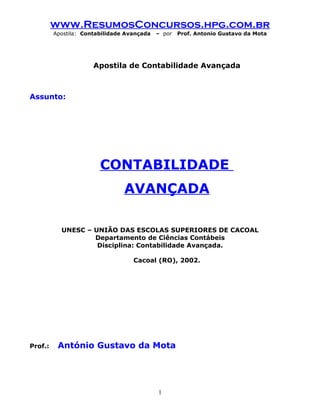 www.ResumosConcursos.hpg.com.br
         Apostila: Contabilidade Avançada   – por   Prof. Antonio Gustavo da Mota




                      Apostila de Contabilidade Avançada



Assunto:




                        CONTABILIDADE
                                AVANÇADA

           UNESC – UNIÃO DAS ESCOLAS SUPERIORES DE CACOAL
                   Departamento de Ciências Contábeis
                    Disciplina: Contabilidade Avançada.

                                   Cacoal (RO), 2002.




Prof.:    António Gustavo da Mota




                                            1
 
