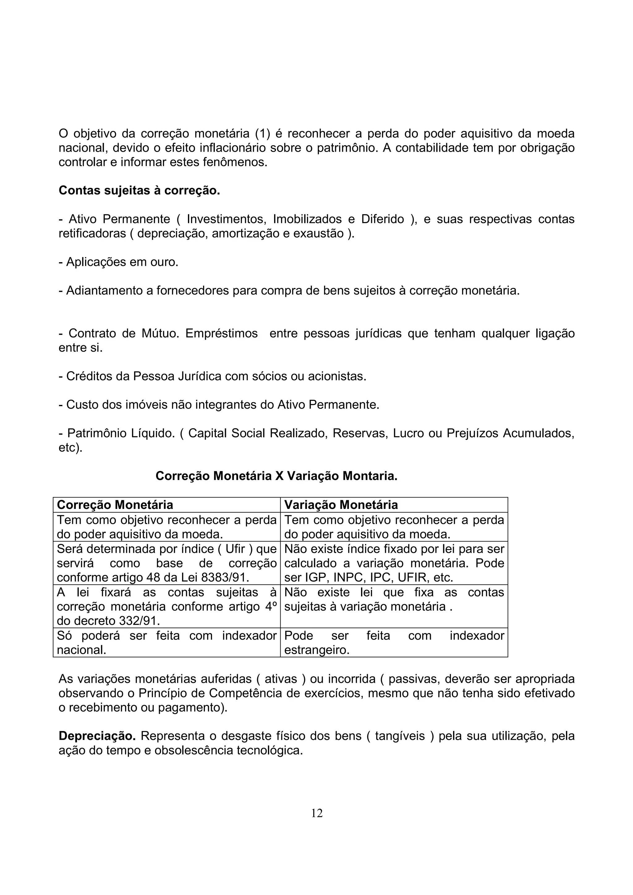 O objetivo da correção monetária (1) é reconhecer a perda do poder aquisitivo da moeda
nacional, devido o efeito inflacionário sobre o patrimônio. A contabilidade tem por obrigação
controlar e informar estes fenômenos.

Contas sujeitas à correção.

- Ativo Permanente ( Investimentos, Imobilizados e Diferido ), e suas respectivas contas
retificadoras ( depreciação, amortização e exaustão ).

- Aplicações em ouro.

- Adiantamento a fornecedores para compra de bens sujeitos à correção monetária.


- Contrato de Mútuo. Empréstimos entre pessoas jurídicas que tenham qualquer ligação
entre si.

- Créditos da Pessoa Jurídica com sócios ou acionistas.

- Custo dos imóveis não integrantes do Ativo Permanente.

- Patrimônio Líquido. ( Capital Social Realizado, Reservas, Lucro ou Prejuízos Acumulados,
etc).

                 Correção Monetária X Variação Montaria.

Correção Monetária                         Variação Monetária
Tem como objetivo reconhecer a perda       Tem como objetivo reconhecer a perda
do poder aquisitivo da moeda.              do poder aquisitivo da moeda.
Será determinada por índice ( Ufir ) que   Não existe índice fixado por lei para ser
servirá como base de correção              calculado a variação monetária. Pode
conforme artigo 48 da Lei 8383/91.         ser IGP, INPC, IPC, UFIR, etc.
A lei fixará as contas sujeitas à          Não existe lei que fixa as contas
correção monetária conforme artigo 4º      sujeitas à variação monetária .
do decreto 332/91.
Só poderá ser feita com indexador          Pode ser       feita   com    indexador
nacional.                                  estrangeiro.

As variações monetárias auferidas ( ativas ) ou incorrida ( passivas, deverão ser apropriada
observando o Princípio de Competência de exercícios, mesmo que não tenha sido efetivado
o recebimento ou pagamento).

Depreciação. Representa o desgaste físico dos bens ( tangíveis ) pela sua utilização, pela
ação do tempo e obsolescência tecnológica.




                                               12
 