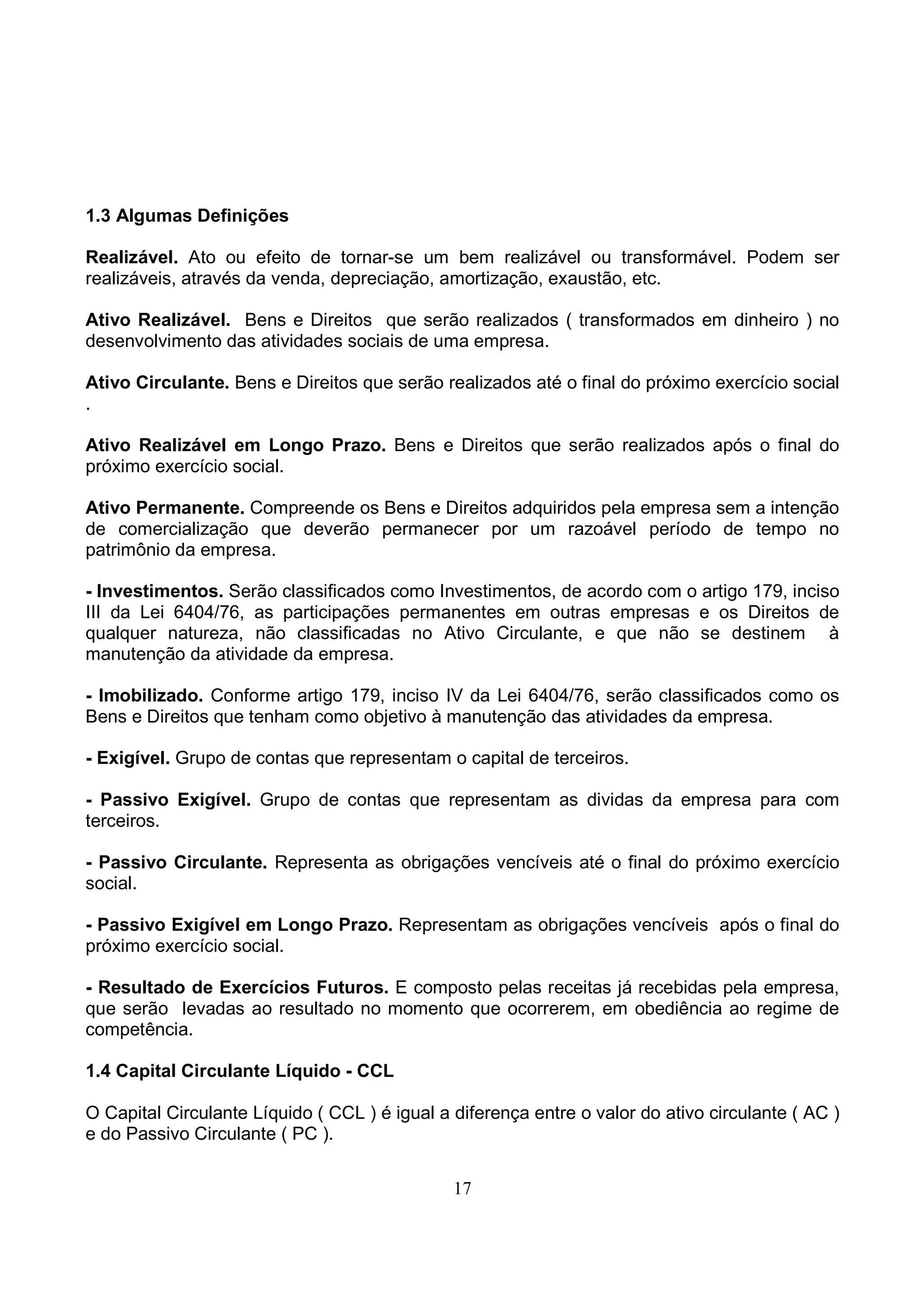 1.3 Algumas Definições

Realizável. Ato ou efeito de tornar-se um bem realizável ou transformável. Podem ser
realizáveis, através da venda, depreciação, amortização, exaustão, etc.

Ativo Realizável. Bens e Direitos que serão realizados ( transformados em dinheiro ) no
desenvolvimento das atividades sociais de uma empresa.

Ativo Circulante. Bens e Direitos que serão realizados até o final do próximo exercício social
.

Ativo Realizável em Longo Prazo. Bens e Direitos que serão realizados após o final do
próximo exercício social.

Ativo Permanente. Compreende os Bens e Direitos adquiridos pela empresa sem a intenção
de comercialização que deverão permanecer por um razoável período de tempo no
patrimônio da empresa.

- Investimentos. Serão classificados como Investimentos, de acordo com o artigo 179, inciso
III da Lei 6404/76, as participações permanentes em outras empresas e os Direitos de
qualquer natureza, não classificadas no Ativo Circulante, e que não se destinem à
manutenção da atividade da empresa.

- Imobilizado. Conforme artigo 179, inciso IV da Lei 6404/76, serão classificados como os
Bens e Direitos que tenham como objetivo à manutenção das atividades da empresa.

- Exigível. Grupo de contas que representam o capital de terceiros.

- Passivo Exigível. Grupo de contas que representam as dividas da empresa para com
terceiros.

- Passivo Circulante. Representa as obrigações vencíveis até o final do próximo exercício
social.

- Passivo Exigível em Longo Prazo. Representam as obrigações vencíveis após o final do
próximo exercício social.

- Resultado de Exercícios Futuros. E composto pelas receitas já recebidas pela empresa,
que serão levadas ao resultado no momento que ocorrerem, em obediência ao regime de
competência.

1.4 Capital Circulante Líquido - CCL

O Capital Circulante Líquido ( CCL ) é igual a diferença entre o valor do ativo circulante ( AC )
e do Passivo Circulante ( PC ).


                                               17
 