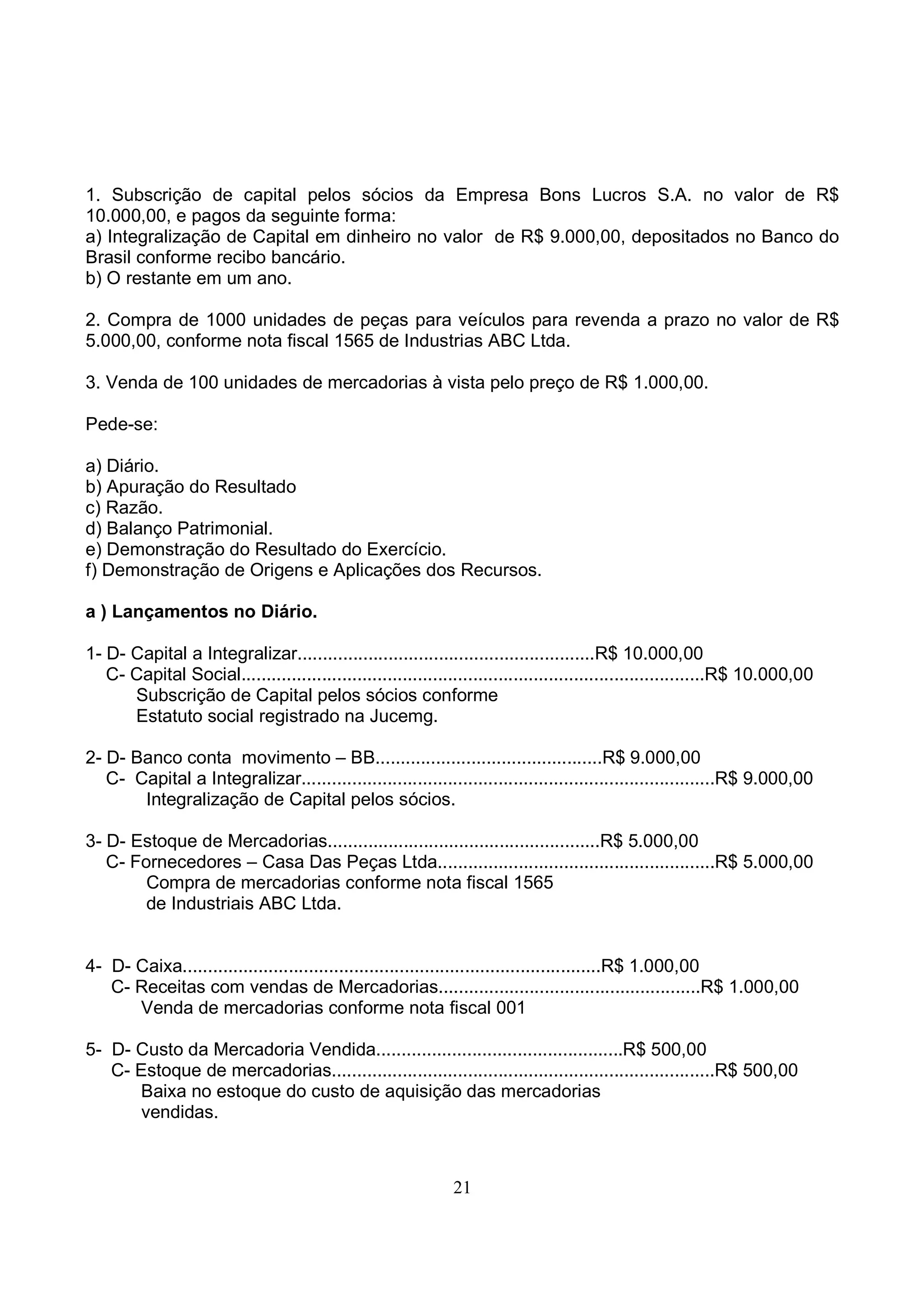 1. Subscrição de capital pelos sócios da Empresa Bons Lucros S.A. no valor de R$
10.000,00, e pagos da seguinte forma:
a) Integralização de Capital em dinheiro no valor de R$ 9.000,00, depositados no Banco do
Brasil conforme recibo bancário.
b) O restante em um ano.

2. Compra de 1000 unidades de peças para veículos para revenda a prazo no valor de R$
5.000,00, conforme nota fiscal 1565 de Industrias ABC Ltda.

3. Venda de 100 unidades de mercadorias à vista pelo preço de R$ 1.000,00.

Pede-se:

a) Diário.
b) Apuração do Resultado
c) Razão.
d) Balanço Patrimonial.
e) Demonstração do Resultado do Exercício.
f) Demonstração de Origens e Aplicações dos Recursos.

a ) Lançamentos no Diário.

1- D- Capital a Integralizar...........................................................R$ 10.000,00
   C- Capital Social............................................................................................R$ 10.000,00
      Subscrição de Capital pelos sócios conforme
      Estatuto social registrado na Jucemg.

2- D- Banco conta movimento – BB.............................................R$ 9.000,00
   C- Capital a Integralizar..................................................................................R$ 9.000,00
       Integralização de Capital pelos sócios.

3- D- Estoque de Mercadorias......................................................R$ 5.000,00
   C- Fornecedores – Casa Das Peças Ltda.......................................................R$ 5.000,00
        Compra de mercadorias conforme nota fiscal 1565
        de Industriais ABC Ltda.


4- D- Caixa...................................................................................R$ 1.000,00
   C- Receitas com vendas de Mercadorias....................................................R$ 1.000,00
      Venda de mercadorias conforme nota fiscal 001

5- D- Custo da Mercadoria Vendida.................................................R$ 500,00
   C- Estoque de mercadorias............................................................................R$ 500,00
      Baixa no estoque do custo de aquisição das mercadorias
       vendidas.



                                                              21
 