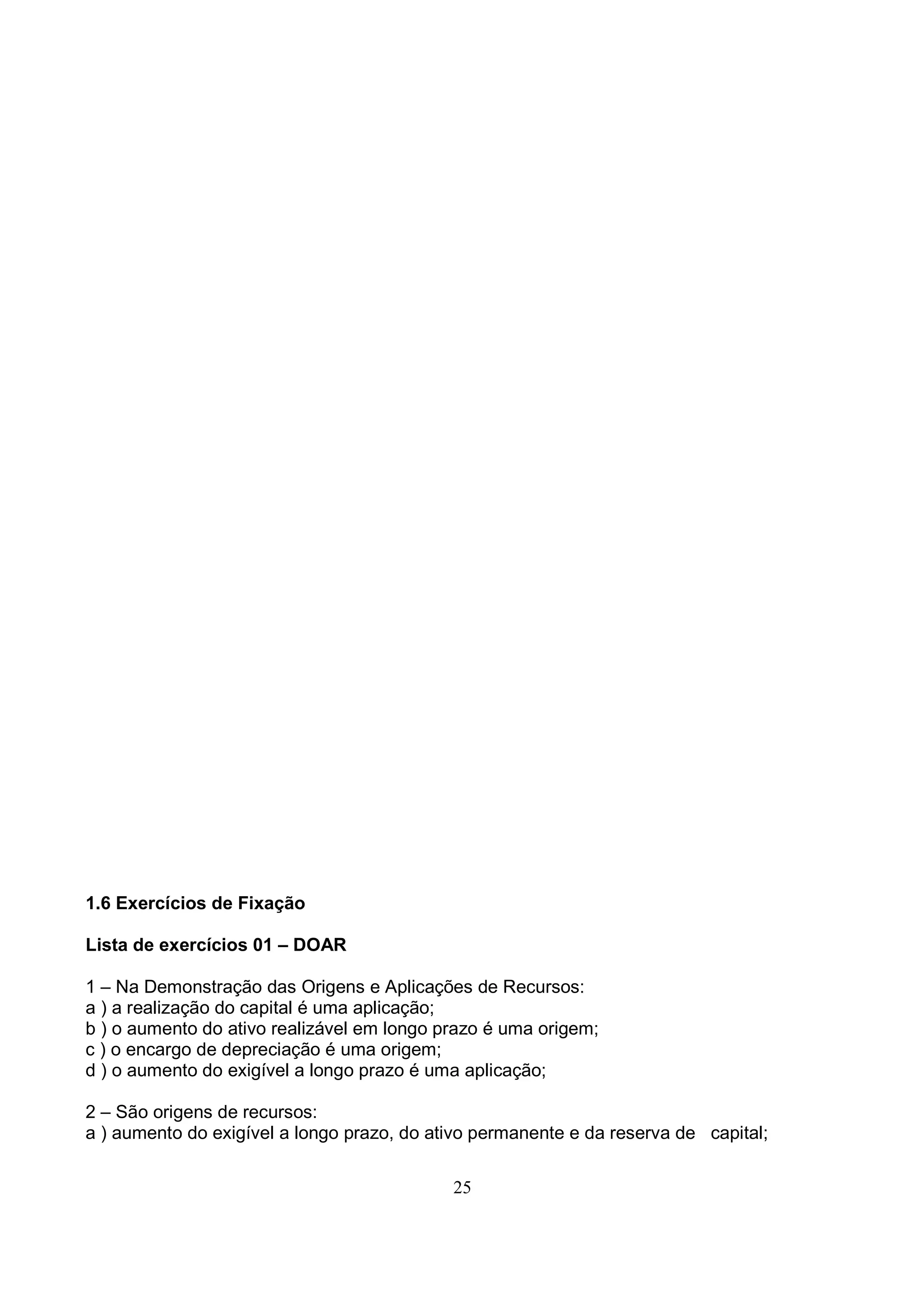 1.6 Exercícios de Fixação

Lista de exercícios 01 – DOAR

1 – Na Demonstração das Origens e Aplicações de Recursos:
a ) a realização do capital é uma aplicação;
b ) o aumento do ativo realizável em longo prazo é uma origem;
c ) o encargo de depreciação é uma origem;
d ) o aumento do exigível a longo prazo é uma aplicação;

2 – São origens de recursos:
a ) aumento do exigível a longo prazo, do ativo permanente e da reserva de capital;


                                            25
 