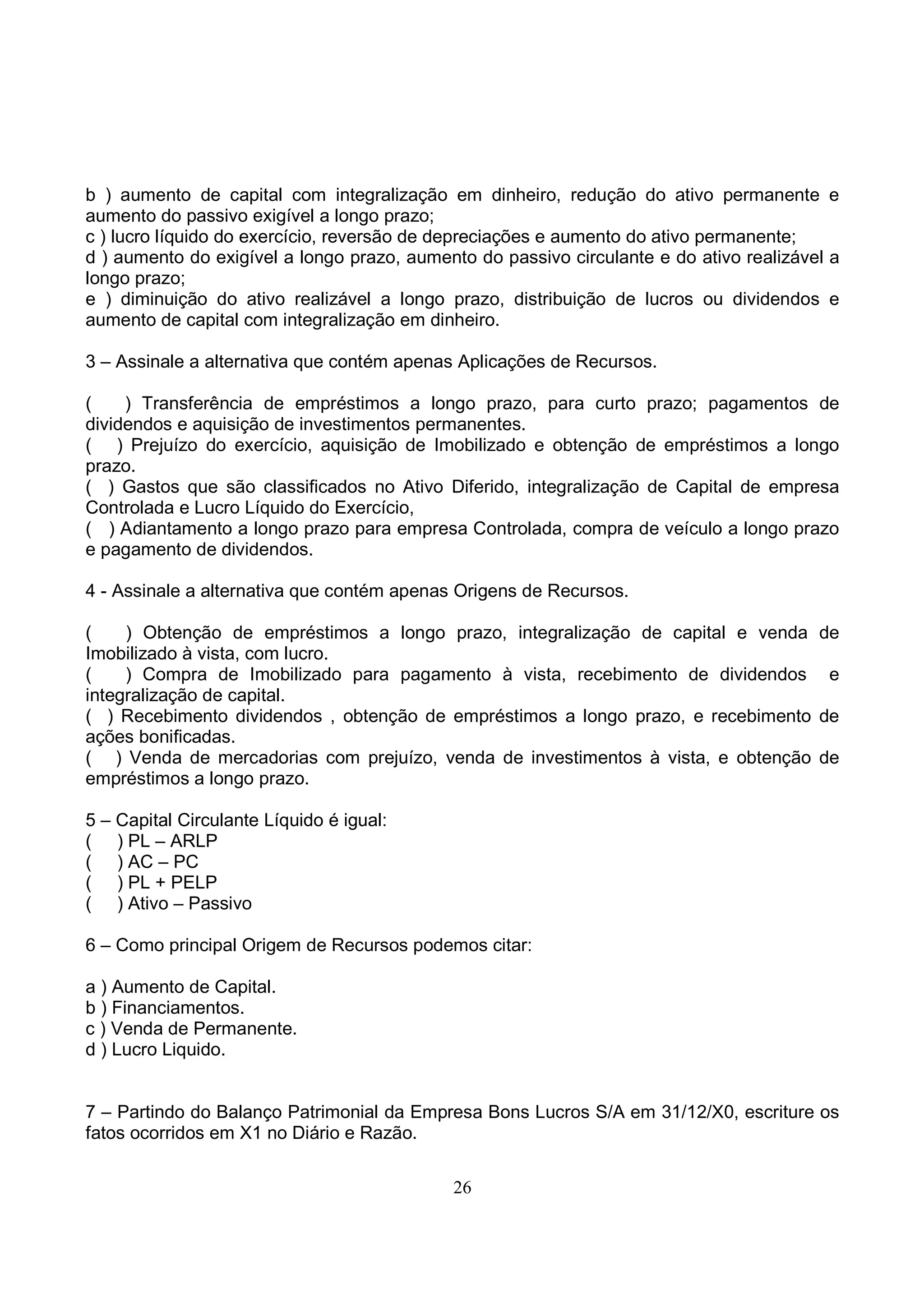 b ) aumento de capital com integralização em dinheiro, redução do ativo permanente e
aumento do passivo exigível a longo prazo;
c ) lucro líquido do exercício, reversão de depreciações e aumento do ativo permanente;
d ) aumento do exigível a longo prazo, aumento do passivo circulante e do ativo realizável a
longo prazo;
e ) diminuição do ativo realizável a longo prazo, distribuição de lucros ou dividendos e
aumento de capital com integralização em dinheiro.

3 – Assinale a alternativa que contém apenas Aplicações de Recursos.

(    ) Transferência de empréstimos a longo prazo, para curto prazo; pagamentos de
dividendos e aquisição de investimentos permanentes.
( ) Prejuízo do exercício, aquisição de Imobilizado e obtenção de empréstimos a longo
prazo.
( ) Gastos que são classificados no Ativo Diferido, integralização de Capital de empresa
Controlada e Lucro Líquido do Exercício,
( ) Adiantamento a longo prazo para empresa Controlada, compra de veículo a longo prazo
e pagamento de dividendos.

4 - Assinale a alternativa que contém apenas Origens de Recursos.

(    ) Obtenção de empréstimos a longo prazo, integralização de capital e venda          de
Imobilizado à vista, com lucro.
(    ) Compra de Imobilizado para pagamento à vista, recebimento de dividendos            e
integralização de capital.
( ) Recebimento dividendos , obtenção de empréstimos a longo prazo, e recebimento        de
ações bonificadas.
( ) Venda de mercadorias com prejuízo, venda de investimentos à vista, e obtenção        de
empréstimos a longo prazo.

5 – Capital Circulante Líquido é igual:
( ) PL – ARLP
( ) AC – PC
( ) PL + PELP
( ) Ativo – Passivo

6 – Como principal Origem de Recursos podemos citar:

a ) Aumento de Capital.
b ) Financiamentos.
c ) Venda de Permanente.
d ) Lucro Liquido.


7 – Partindo do Balanço Patrimonial da Empresa Bons Lucros S/A em 31/12/X0, escriture os
fatos ocorridos em X1 no Diário e Razão.


                                            26
 