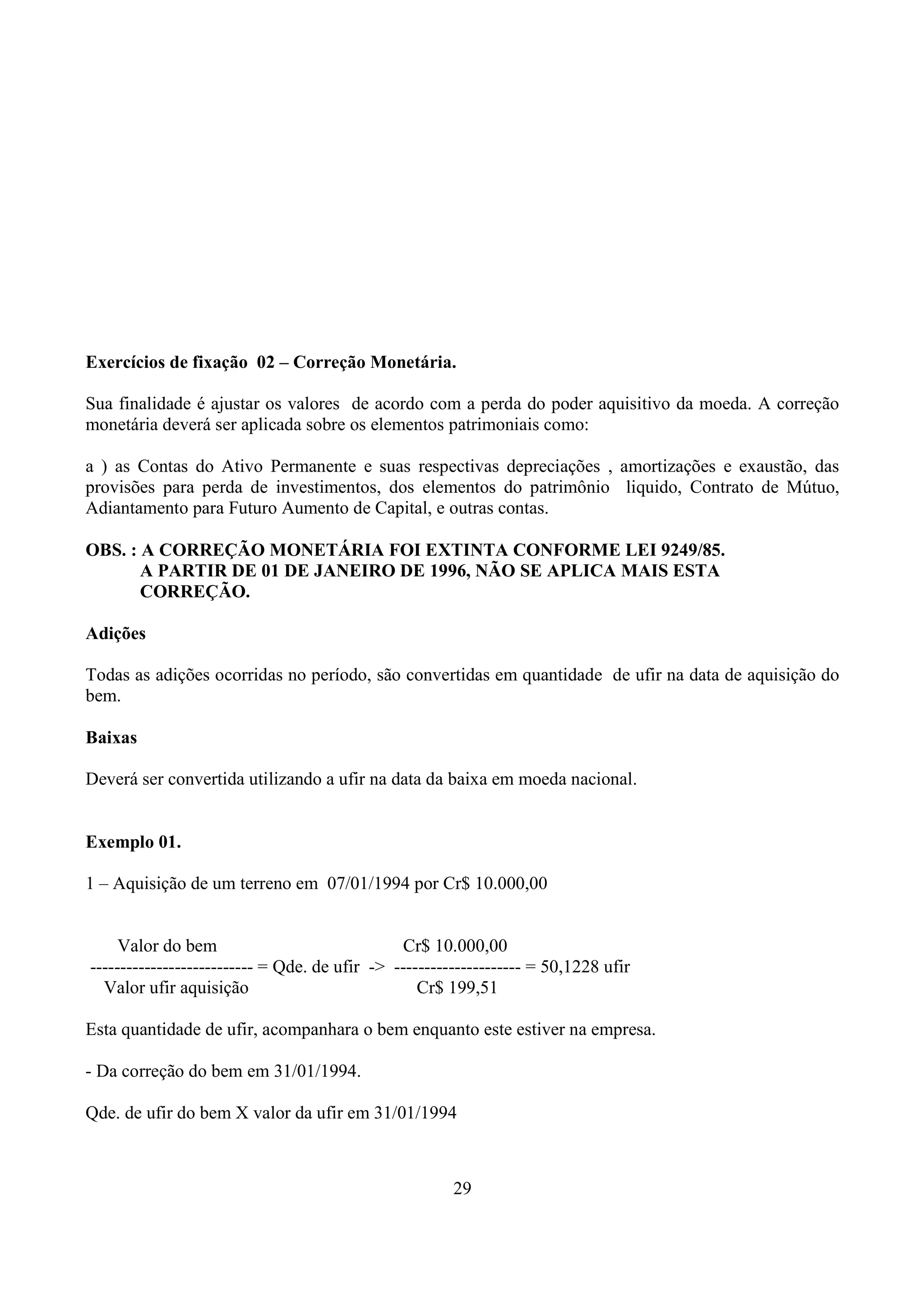 Exercícios de fixação 02 – Correção Monetária.

Sua finalidade é ajustar os valores de acordo com a perda do poder aquisitivo da moeda. A correção
monetária deverá ser aplicada sobre os elementos patrimoniais como:

a ) as Contas do Ativo Permanente e suas respectivas depreciações , amortizações e exaustão, das
provisões para perda de investimentos, dos elementos do patrimônio liquido, Contrato de Mútuo,
Adiantamento para Futuro Aumento de Capital, e outras contas.

OBS. : A CORREÇÃO MONETÁRIA FOI EXTINTA CONFORME LEI 9249/85.
       A PARTIR DE 01 DE JANEIRO DE 1996, NÃO SE APLICA MAIS ESTA
       CORREÇÃO.

Adições

Todas as adições ocorridas no período, são convertidas em quantidade de ufir na data de aquisição do
bem.

Baixas

Deverá ser convertida utilizando a ufir na data da baixa em moeda nacional.


Exemplo 01.

1 – Aquisição de um terreno em 07/01/1994 por Cr$ 10.000,00


     Valor do bem                               Cr$ 10.000,00
--------------------------- = Qde. de ufir -> --------------------- = 50,1228 ufir
  Valor ufir aquisição                            Cr$ 199,51

Esta quantidade de ufir, acompanhara o bem enquanto este estiver na empresa.

- Da correção do bem em 31/01/1994.

Qde. de ufir do bem X valor da ufir em 31/01/1994



                                                       29
 