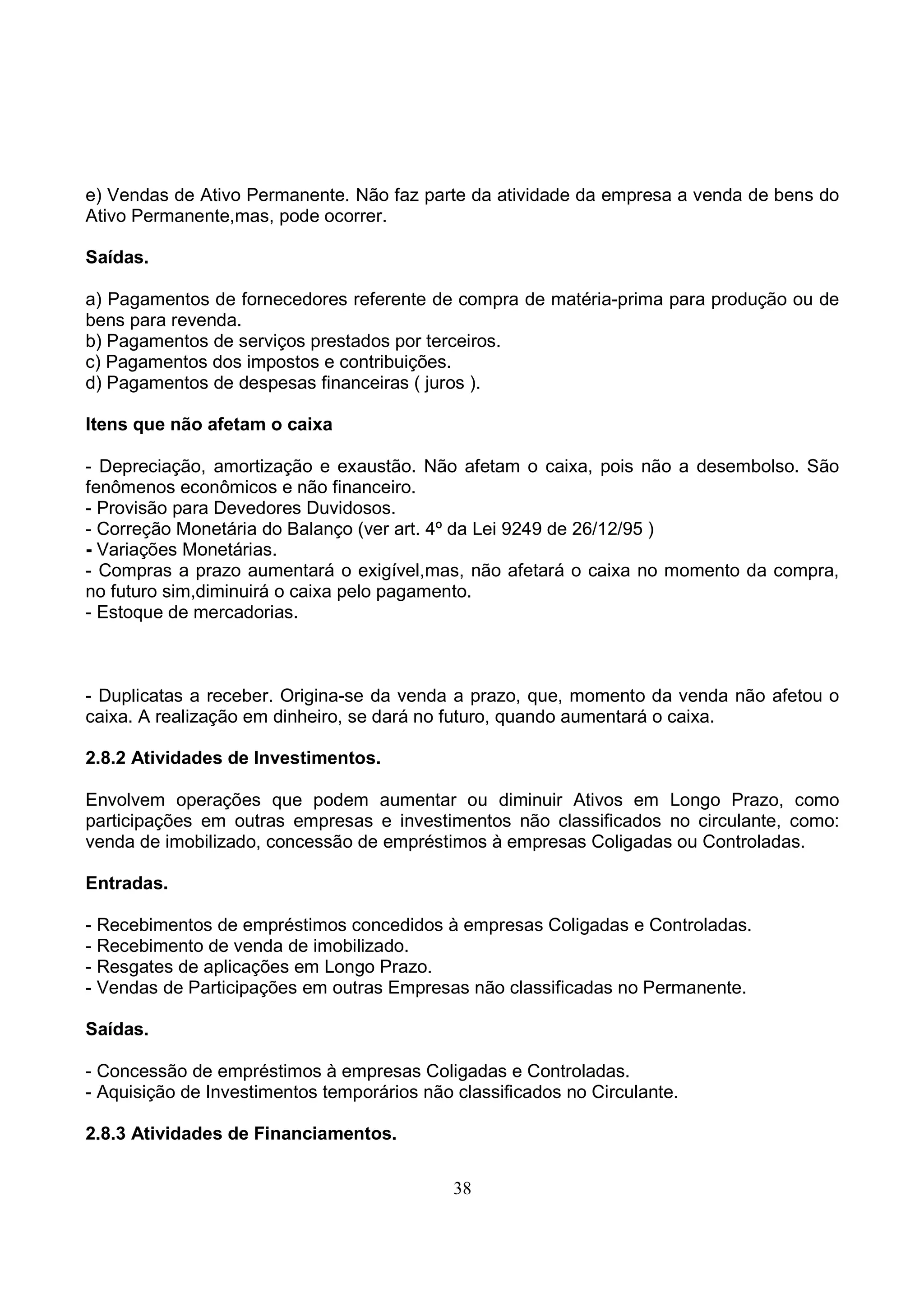 e) Vendas de Ativo Permanente. Não faz parte da atividade da empresa a venda de bens do
Ativo Permanente,mas, pode ocorrer.

Saídas.

a) Pagamentos de fornecedores referente de compra de matéria-prima para produção ou de
bens para revenda.
b) Pagamentos de serviços prestados por terceiros.
c) Pagamentos dos impostos e contribuições.
d) Pagamentos de despesas financeiras ( juros ).

Itens que não afetam o caixa

- Depreciação, amortização e exaustão. Não afetam o caixa, pois não a desembolso. São
fenômenos econômicos e não financeiro.
- Provisão para Devedores Duvidosos.
- Correção Monetária do Balanço (ver art. 4º da Lei 9249 de 26/12/95 )
- Variações Monetárias.
- Compras a prazo aumentará o exigível,mas, não afetará o caixa no momento da compra,
no futuro sim,diminuirá o caixa pelo pagamento.
- Estoque de mercadorias.



- Duplicatas a receber. Origina-se da venda a prazo, que, momento da venda não afetou o
caixa. A realização em dinheiro, se dará no futuro, quando aumentará o caixa.

2.8.2 Atividades de Investimentos.

Envolvem operações que podem aumentar ou diminuir Ativos em Longo Prazo, como
participações em outras empresas e investimentos não classificados no circulante, como:
venda de imobilizado, concessão de empréstimos à empresas Coligadas ou Controladas.

Entradas.

- Recebimentos de empréstimos concedidos à empresas Coligadas e Controladas.
- Recebimento de venda de imobilizado.
- Resgates de aplicações em Longo Prazo.
- Vendas de Participações em outras Empresas não classificadas no Permanente.

Saídas.

- Concessão de empréstimos à empresas Coligadas e Controladas.
- Aquisição de Investimentos temporários não classificados no Circulante.

2.8.3 Atividades de Financiamentos.


                                             38
 