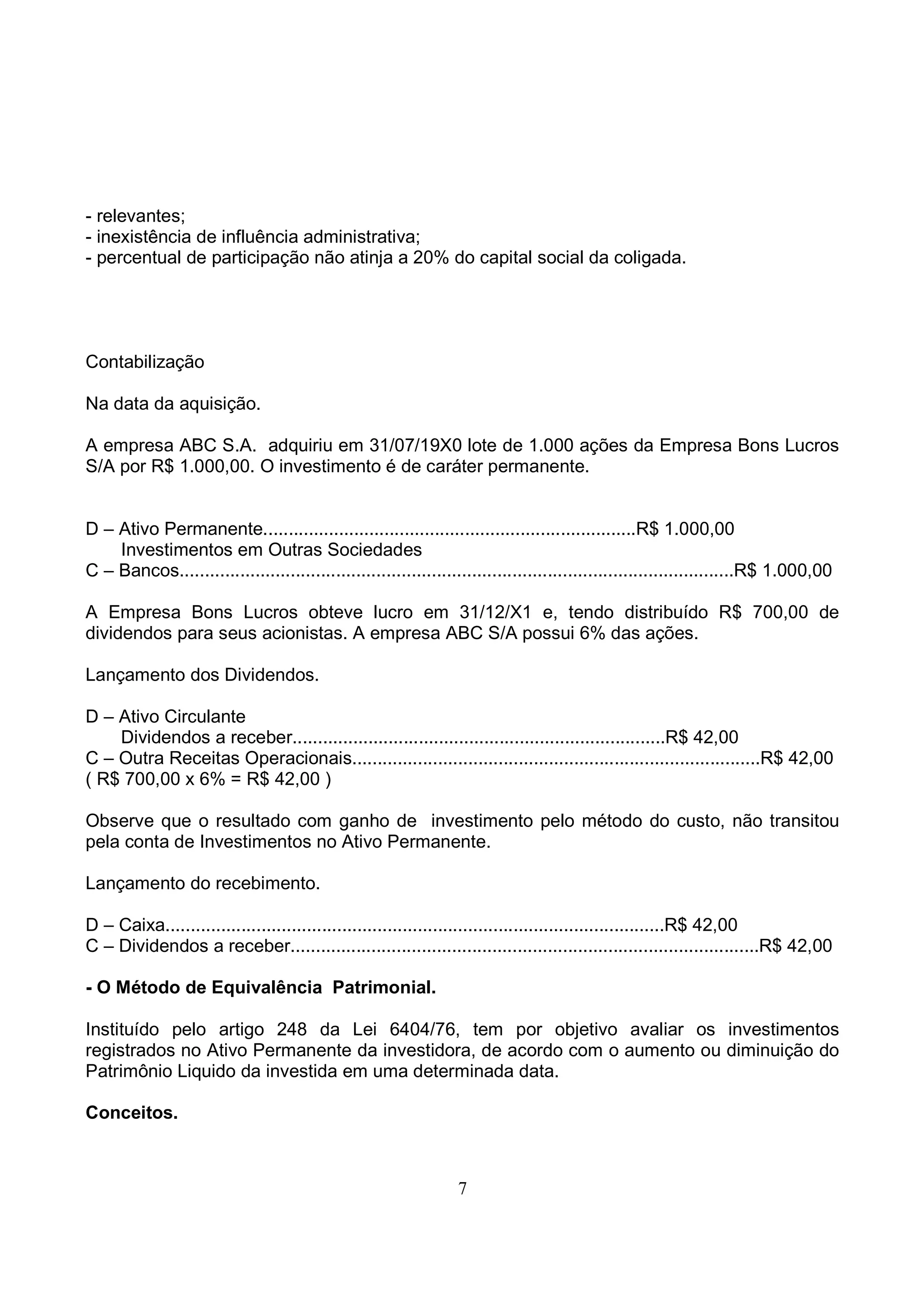 - relevantes;
- inexistência de influência administrativa;
- percentual de participação não atinja a 20% do capital social da coligada.




Contabilização

Na data da aquisição.

A empresa ABC S.A. adquiriu em 31/07/19X0 lote de 1.000 ações da Empresa Bons Lucros
S/A por R$ 1.000,00. O investimento é de caráter permanente.


D – Ativo Permanente..........................................................................R$ 1.000,00
    Investimentos em Outras Sociedades
C – Bancos..............................................................................................................R$ 1.000,00

A Empresa Bons Lucros obteve lucro em 31/12/X1 e, tendo distribuído R$ 700,00 de
dividendos para seus acionistas. A empresa ABC S/A possui 6% das ações.

Lançamento dos Dividendos.

D – Ativo Circulante
    Dividendos a receber..........................................................................R$ 42,00
C – Outra Receitas Operacionais.................................................................................R$ 42,00
( R$ 700,00 x 6% = R$ 42,00 )

Observe que o resultado com ganho de investimento pelo método do custo, não transitou
pela conta de Investimentos no Ativo Permanente.

Lançamento do recebimento.

D – Caixa...................................................................................................R$ 42,00
C – Dividendos a receber.............................................................................................R$ 42,00

- O Método de Equivalência Patrimonial.

Instituído pelo artigo 248 da Lei 6404/76, tem por objetivo avaliar os investimentos
registrados no Ativo Permanente da investidora, de acordo com o aumento ou diminuição do
Patrimônio Liquido da investida em uma determinada data.

Conceitos.



                                                                 7
 