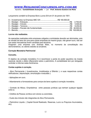www.ResumosConcursos.hpg.com.br
Apostila: Contabilidade Avançada – por Prof. Antonio Gustavo da Mota
Lançamento contábil na Empresa Bons Lucros S/A em 01 de janeiro de 19X1.
D – Investimentos na Empresa ABC S/A ..................................R$ 165.000,00
C – Deságio – Estoques.....................................................................................R$ 2.750,00
C – Deságio – Imóveis. ......................................................................................R$ 5.500,00
C – Deságio – Terrenos......................................................................................R$ 8.250,00
C – Deságio – Parcela não fundamentada.........................................................R$ 48.500,00
C – Bancos.........................................................................................................R$ 100.000,00
Lucros não realizados.
As operações realizadas entre empresas coligada e controladas deverão ser eliminadas, pois
as vendas de bens de uma para outras empresas do mesmo grupo, não geram lucro, não ser
que estas mercadorias forem vendidas para terceiros.
Imaginem uma empresa com diversas filiais, no momento da consolidação dos
demonstrativos, os valores estarão se anulando.
Correção Monetária Patrimonial
Conceito.
O objetivo da correção monetária (1) é reconhecer a perda do poder aquisitivo da moeda
nacional, devido o efeito inflacionário sobre o patrimônio. A contabilidade tem por obrigação
controlar e informar estes fenômenos.
Contas sujeitas à correção.
- Ativo Permanente ( Investimentos, Imobilizados e Diferido ), e suas respectivas contas
retificadoras ( depreciação, amortização e exaustão ).
- Aplicações em ouro.
- Adiantamento a fornecedores para compra de bens sujeitos à correção monetária.
- Contrato de Mútuo. Empréstimos entre pessoas jurídicas que tenham qualquer ligação
entre si.
- Créditos da Pessoa Jurídica com sócios ou acionistas.
- Custo dos imóveis não integrantes do Ativo Permanente.
- Patrimônio Líquido. ( Capital Social Realizado, Reservas, Lucro ou Prejuízos Acumulados,
etc).
12
 