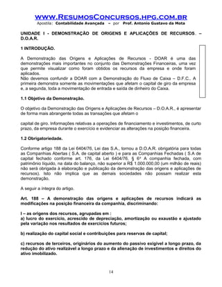 www.ResumosConcursos.hpg.com.br
Apostila: Contabilidade Avançada – por Prof. Antonio Gustavo da Mota
UNIDADE I - DEMONSTRAÇÃO DE ORIGENS E APLICAÇÕES DE RECURSOS. –
D.O.A.R.
1 INTRODUÇÃO.
A Demonstração das Origens e Aplicações de Recursos - DOAR é uma das
demonstrações mais importantes no conjunto das Demonstrações Financeiras, uma vez
que permite visualizar como foram obtidos os recursos da empresa e onde foram
aplicados.
Não devemos confundir a DOAR com a Demonstração do Fluxo de Caixa – D.F.C.. A
primeira demonstra somente as movimentações que afetam o capital de giro da empresa
e, a segunda, toda a movimentação de entrada e saída de dinheiro do Caixa.
1.1 Objetivo da Demonstração.
O objetivo da Demonstração das Origens e Aplicações de Recursos – D.O.A.R., é apresentar
de forma mais abrangente todas as transações que afetam o
capital de giro. Informações relativas a operações de financiamento e investimentos, de curto
prazo, da empresa durante o exercício e evidenciar as alterações na posição financeira.
1.2 Obrigatoriedade.
Conforme artigo 188 da Lei 6404/76, Lei das S.A., tornou a D.O.A.R. obrigatória para todas
as Companhias Abertas ( S.A. de capital aberto ) e para as Companhias Fechadas ( S.A de
capital fechado conforme art. 176, da Lei 6404/76, § 6o
A companhia fechada, com
patrimônio líquido, na data do balanço, não superior a R$ 1.000.000,00 (um milhão de reais)
não será obrigada à elaboração e publicação da demonstração das origens e aplicações de
recursos). Isto não implica que as demais sociedades não possam realizar esta
demonstração.
A seguir a íntegra do artigo.
Art. 188 – A demonstração das origens e aplicações de recursos indicará as
modificações na posição financeira da companhia, discriminando:
I – as origens dos recursos, agrupadas em :
a) lucro do exercício, acrescido de depreciação, amortização ou exaustão e ajustado
pela variação nos resultados de exercícios futuros;
b) realização do capital social e contribuições para reservas de capital;
c) recursos de terceiros, originários do aumento do passivo exigível a longo prazo, da
redução do ativo realizável a longo prazo e da alienação de investimentos e direitos do
ativo imobilizado.
14
 