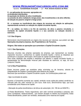 www.ResumosConcursos.hpg.com.br
Apostila: Contabilidade Avançada – por Prof. Antonio Gustavo da Mota
II – as aplicações de recursos, agrupadas em:
a) dividendos distribuídos;
b) aquisição de direitos do ativo imobilizado;
c) aumento do ativo realizável a longo prazo, dos investimentos e do ativo diferido;
d) redução do passivo exigível a longo prazo.
III – o excesso ou insuficiência das origens de recursos em relação às aplicações,
representando aumento ou redução do capital circulante líquido;
IV – os saldos, no início e no fim do exercício, do ativo e passivo circulante, o
montante do capital circulante líquido e o seu aumento ou redução durante o
exercício.
1.2.1 Das Origens.
Demonstram discriminadamente as origens dos recursos por natureza, que podem ser das
Operações da própria empresa, dos Proprietários e de Terceiros.
Origens. São todas as operações que aumentam o Capital Circulante Líquido.
1.2.1.1 Das Operações.
Recursos oriundos das próprias operações da empresa, que representam as receitas
originando recursos ( acréscimos no capital circulante líquido ) menos as despesas que
contribuem e causaram diminuição ( diminuição do capital circulante líquido ).
Para evitar repetição das receitas e despesas que alteram o capital circulante líquido, a
apresentação da demonstração inicia-se pelo resultado do exercício, ou seja, do lucro
( prejuízo ) líquido.
1.2.1.2 Dos Proprietários.
Esses recursos podem ser recebidos pelos acionistas ou de terceiros, através da
Integralização de Capital e Contribuições para Reserva de Capital.
Recursos que aumentam o Capital Circulante Líquido. As Contribuições podem ser:
- Ágio na emissão de ações.
Quando a Companhia aumenta seu capital, emitindo novas ações,ela poderá vendê-las no
mercado pelo seu valor nominal ou com lucro. Este lucro, denominamos Ágio, que será
considerada como Reserva de Capital.
- Alienação de partes beneficiárias e de bônus de subscrição ( Art. 190 da Lei 6404/76 ).
a) Partes Beneficiárias. Títulos negociáveis, sem valor nominal concedidos a pessoas, tais
como: fundadores, reestruturadores, que tiveram atuação no destino da Companhia. Estas
Partes Beneficiárias, podem ser vendidas, destacadas como reservas de Capital.
15
 