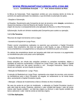 www.ResumosConcursos.hpg.com.br
Apostila: Contabilidade Avançada – por Prof. Antonio Gustavo da Mota
b) Bônus de Subscrição. Título negociável, emitido por uma empresa dentro do limite de
aumento de capital autorizado nos estatutos, e que dá direito à subscrição de ações.
- Doações e Subvenção.
a) Doações. Recebimento pela Companhia de bem de terceiros como doação, aumentará a
riqueza da empresa a título de Reserva de Capital. Ocorreu uma
origem de recurso e conseqüentemente uma aplicação de Recurso no Ativo Permanente.
b)Subvenção. Auxílio em dinheiro recebida pela Companhia para custeio ou operação.
1.2.1.3 De Terceiros
Recursos de origem de terceiros como a seguir:
- Aumento do Exigível em Longo Prazo.
Podem ocorrer empréstimos realizados no exercício que aumentam o Capital Circulante
Líquido. Este empréstimo não deve ser apenas o valor líquido, ou seja, a diferença entre
novos empréstimos e os pagamentos ou reduções por transferência para curto prazo.
Os valores dos empréstimos devem ser lançados pelo total com recursos e os pagamentos
ou transferências para curto prazo como Aplicações.
- Variações Monetárias
Essas variações, em virtude das variações cambiais ou variações monetárias, afetam o
resultado do exercício aumentando o Exigível em Longo Prazo, mas não afetam o Capital
Circulante Líquido por não serem recursos e, sim , encargos financeiros. Dessa forma,
devem ser somados ao lucro líquido do exercício.
- Redução do Realizável em Longo Prazo.
A redução do Realizável em Longo Prazo, representa uma origem de recursos, pois ocorrem
da transferência para o Ativo Circulante, do resgate, do recebimento ou da venda desse
ativo, aumentando o Capital Circulante Líquido.
- Alteração e Baixas de Investimentos e Bens e Direitos do Ativo Imobilizado.
No caso de venda de um bem do imobilizado, a alteração no Capital Circulante Líquido é
pelo valor total da venda. Podemos, adicionar o valor contábil das baixas ( valor da venda
menos valor líquido contábil ) ao total das origens ou diminuir o valor líquido contábil dos
bens e adicionar o valor total da venda ao total das origens.
1.2.2 Das Aplicações.
16
 