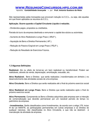 www.ResumosConcursos.hpg.com.br
Apostila: Contabilidade Avançada – por Prof. Antonio Gustavo da Mota
São representadas pelas transações que provocam redução no C.C.L., ou seja, são aquelas
em que foram aplicados os recursos do C.C.L.
Aplicação. Ocorre quando o Capital Circulante Líquido é reduzido.
- Dividendos pagos, propostos ou creditados.
Parcela do lucro da empresa destinada a remunerar o capital dos sócios ou acionistas.
- Aumento do Ativo Realizável a Longo Prazo ( ARLP ).
- Aquisição de Bens e Direitos Permanente ( AP ).
- Redução do Passivo Exigível em Longo Prazo ( PELP ).
- Redução do Resultado de Exercícios Futuros.
1.3 Algumas Definições
Realizável. Ato ou efeito de tornar-se um bem realizável ou transformável. Podem ser
realizáveis, através da venda, depreciação, amortização, exaustão, etc.
Ativo Realizável. Bens e Direitos que serão realizados ( transformados em dinheiro ) no
desenvolvimento das atividades sociais de uma empresa.
Ativo Circulante. Bens e Direitos que serão realizados até o final do próximo exercício social
.
Ativo Realizável em Longo Prazo. Bens e Direitos que serão realizados após o final do
próximo exercício social.
Ativo Permanente. Compreende os Bens e Direitos adquiridos pela empresa sem a intenção
de comercialização que deverão permanecer por um razoável período de tempo no
patrimônio da empresa.
- Investimentos. Serão classificados como Investimentos, de acordo com o artigo 179, inciso
III da Lei 6404/76, as participações permanentes em outras empresas e os Direitos de
qualquer natureza, não classificadas no Ativo Circulante, e que não se destinem à
manutenção da atividade da empresa.
17
 