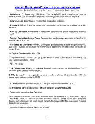 www.ResumosConcursos.hpg.com.br
Apostila: Contabilidade Avançada – por Prof. Antonio Gustavo da Mota
- Imobilizado. Conforme artigo 179, inciso IV da Lei 6404/76, serão classificados como os
Bens e Direitos que tenham como objetivo à manutenção das atividades da empresa.
- Exigível. Grupo de contas que representam o capital de terceiros.
- Passivo Exigível. Grupo de contas que representam as dividas da empresa para com
terceiros.
- Passivo Circulante. Representa as obrigações vencíveis até o final do próximo exercício
social.
- Passivo Exigível em Longo Prazo. Representam as obrigações vencíveis após o final do
próximo exercício social.
- Resultado de Exercícios Futuros. E composto pelas receitas já recebidas pela empresa,
que serão levadas ao resultado no momento que ocorrerem, em obediência ao regime de
competência.
1.4 Capital Circulante Líquido - CCL
O Capital Circulante Líquido ( CCL ) é igual a diferença entre o valor do ativo circulante ( AC )
e do Passivo Circulante ( PC ).
( AC – PC = CCL )
O CCL poderá ser próprio ou positivo: ocorrerá quando o valor do ativo circulante ( AC )
for maior que o passivo circulante ( PC ).
O CCL de terceiros ou negativo: ocorrerá quando o valor do ativo circulante ( AC ) for
menor que o passivo circulante ( PC ).
CCL nulo: ocorrerá quando o ativo ( AC ) for igual ao passivo circulante ( PC ).
1.3.1 Receitas e Despesas que não afetam o capital Circulante Líquido
- Depreciação, Amortização e Exaustão.
Estas despesas causam uma diminuição no Ativo Permanente e no Patrimônio Líquido
( resultado ), mas, não afetam o Capital Circulante Líquido. Sendo assim, estas despesas
deverão ser adicionadas ao lucro líquido para efeito da apuração das origens dos recursos
das próprias operações.
- Variação nos Resultados de Exercícios Futuros.
18
 