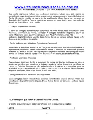 www.ResumosConcursos.hpg.com.br
Apostila: Contabilidade Avançada – por Prof. Antonio Gustavo da Mota
Esta conta, representa valores que pertencem exercícios futuros que, pelo regime de
competência, deverão ser apropriados no exercício a que pertencerem, porém já afetaram o
Capital Circulante Líquido no momento do recebimento. Como houve um aumento no
Resultado de Exercícios Futuros, deverá ser somado ao lucro líquido, caso haja redução,
deverá ser diminuído do Lucro Líquido.
- Correção Monetária do Balanço.
O Saldo da correção monetária (1) é computado na conta de resultado do exercício, como
despesas, se devedor, ou receita, se credor. A correção monetária é registrada devido ao
efeito inflacionário sobre o patrimônio Líquido e do Ativo Permanente, mas, não
afetaram o Capital Circulante Líquido. Desta forma, deverá ser somada ao lucro líquido se for
despesa e, diminuída se for receita.
- Ganho ou Perda pelo Método da Equivalência Patrimonial.
Investimentos relevantes realizados em Coligadas e Controladas, calcula-se anualmente a
equivalência patrimonial. Esses investimentos afetam o resultado da investidora, podendo
aumentar ou diminuir o lucro. Para apuração da origem de recursos das operações o valor
deverá ser somado ao lucro líquido se for despesa, se for receita, deverá ser diminuído.
- Ajustes de Exercícios Anteriores
Esses ajustes decorrem devido a mudanças de prática contábil ou retificação de erros e
ajustes de registros em exercícios anteriores, sendo lançados diretamente na Conta de
Lucros ou Prejuízos Acumulados não afetando o lucro líquido do ano. A melhor forma de
ajustá-lo é lançado nos saldo iniciais do balanço nas contas que se referem. Dessa forma as
origens e aplicações de recursos do ano ficarão sem efeito.
- Variações Monetárias de Dívidas de Longo Prazo.
Essas variações afetam o resultado do exercício aumentando o Exigível a Longo Prazo, mas
não afetam o Capital Circulante Líquido. Dessa forma, devem ser somados ao lucro líquido
do exercício.
1.3.2 Transações que afetam o Capital Circulante Liquido.
O Capital Circulante Líquido poderá ser afetado com as seguintes operações:
ATIVO PASSIVO
19
 