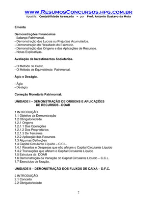 www.ResumosConcursos.hpg.com.br
Apostila: Contabilidade Avançada – por Prof. Antonio Gustavo da Mota
Ementa
Demonstrações Financeiras
- Balanço Patrimonial.
- Demonstração dos Lucros ou Prejuízos Acumulados.
- Demonstração do Resultado do Exercício.
- Demonstração das Origens e das Aplicações de Recursos.
- Notas Explicativas.
Avaliação de Investimentos Societários.
- O Método de Custo.
- O Método de Equivalência Patrimonial.
Ágio e Deságio.
- Ágio
- Deságio
Correção Monetária Patrimonial.
UNIDADE I – DEMONSTRAÇÃO DE ORIGENS E APLICAÇÕES
DE RECURSOS - DOAR
1 INTRODUÇÃO
1.1 Objetivo da Demonstração
1.2 Obrigatoriedade
1.2.1 Origens
1.2.1.1 Das Operações
1.2.1.2 Dos Proprietários
1.2.1.3 De Terceiros
1.2.2 Aplicação dos Recursos
1.3 Algumas Definições
1.4 Capital Circulante Líquido – C.C.L.
1.4.1 Receitas e Despesas que não afetam o Capital Circulante Líquido
1.4.2 Transações que afetam o Capital Circulante Líquido
1.5 Estrutura da DOAR
1.6 Demonstração da Variação do Capital Circulante Líquido – C.C.L.
1.7 Exercícios de fixação.
UNIDADE II – DEMONSTRAÇÃO DOS FLUXOS DE CAIXA – D.F.C.
2 INTRODUÇÃO
2.1 Conceito
2.2 Obrigatoriedade
2
 