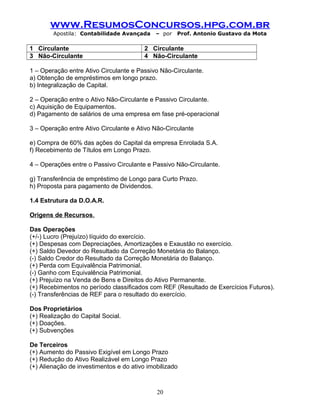 www.ResumosConcursos.hpg.com.br
Apostila: Contabilidade Avançada – por Prof. Antonio Gustavo da Mota
1 Circulante 2 Circulante
3 Não-Circulante 4 Não-Circulante
1 – Operação entre Ativo Circulante e Passivo Não-Circulante.
a) Obtenção de empréstimos em longo prazo.
b) Integralização de Capital.
2 – Operação entre o Ativo Não-Circulante e Passivo Circulante.
c) Aquisição de Equipamentos.
d) Pagamento de salários de uma empresa em fase pré-operacional
3 – Operação entre Ativo Circulante e Ativo Não-Circulante
e) Compra de 60% das ações do Capital da empresa Enrolada S.A.
f) Recebimento de Títulos em Longo Prazo.
4 – Operações entre o Passivo Circulante e Passivo Não-Circulante.
g) Transferência de empréstimo de Longo para Curto Prazo.
h) Proposta para pagamento de Dividendos.
1.4 Estrutura da D.O.A.R.
Origens de Recursos.
Das Operações
(+/-) Lucro (Prejuízo) líquido do exercício.
(+) Despesas com Depreciações, Amortizações e Exaustão no exercício.
(+) Saldo Devedor do Resultado da Correção Monetária do Balanço.
(-) Saldo Credor do Resultado da Correção Monetária do Balanço.
(+) Perda com Equivalência Patrimonial.
(-) Ganho com Equivalência Patrimonial.
(+) Prejuízo na Venda de Bens e Direitos do Ativo Permanente.
(+) Recebimentos no período classificados com REF (Resultado de Exercícios Futuros).
(-) Transferências de REF para o resultado do exercício.
Dos Proprietários
(+) Realização do Capital Social.
(+) Doações.
(+) Subvenções
De Terceiros
(+) Aumento do Passivo Exigível em Longo Prazo
(+) Redução do Ativo Realizável em Longo Prazo
(+) Alienação de investimentos e do ativo imobilizado
20
 