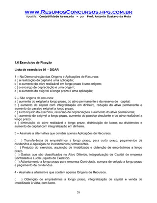 www.ResumosConcursos.hpg.com.br
Apostila: Contabilidade Avançada – por Prof. Antonio Gustavo da Mota
1.6 Exercícios de Fixação
Lista de exercícios 01 – DOAR
1 – Na Demonstração das Origens e Aplicações de Recursos:
a ) a realização do capital é uma aplicação;
b ) o aumento do ativo realizável em longo prazo é uma origem;
c ) o encargo de depreciação é uma origem;
d ) o aumento do exigível a longo prazo é uma aplicação;
2 – São origens de recursos:
a ) aumento do exigível a longo prazo, do ativo permanente e da reserva de capital;
b ) aumento de capital com integralização em dinheiro, redução do ativo permanente e
aumento do passivo exigível a longo prazo;
c ) lucro líquido do exercício, reversão de depreciações e aumento do ativo permanente;
d ) aumento do exigível a longo prazo, aumento do passivo circulante e do ativo realizável a
longo prazo;
e ) diminuição do ativo realizável a longo prazo, distribuição de lucros ou dividendos e
aumento de capital com integralização em dinheiro.
3 – Assinale a alternativa que contém apenas Aplicações de Recursos.
( ) Transferência de empréstimos a longo prazo, para curto prazo; pagamentos de
dividendos e aquisição de investimentos permanentes.
( ) Prejuízo do exercício, aquisição de Imobilizado e obtenção de empréstimos a longo
prazo.
( ) Gastos que são classificados no Ativo Diferido, integralização de Capital de empresa
Controlada e Lucro Líquido do Exercício,
( ) Adiantamento a longo prazo para empresa Controlada, compra de veículo a longo prazo
e pagamento de dividendos.
4 - Assinale a alternativa que contém apenas Origens de Recursos.
( ) Obtenção de empréstimos a longo prazo, integralização de capital e venda de
Imobilizado à vista, com lucro.
26
 