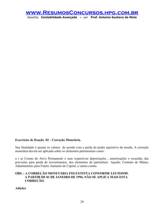 www.ResumosConcursos.hpg.com.br
Apostila: Contabilidade Avançada – por Prof. Antonio Gustavo da Mota
Exercícios de fixação 02 – Correção Monetária.
Sua finalidade é ajustar os valores de acordo com a perda do poder aquisitivo da moeda. A correção
monetária deverá ser aplicada sobre os elementos patrimoniais como:
a ) as Contas do Ativo Permanente e suas respectivas depreciações , amortizações e exaustão, das
provisões para perda de investimentos, dos elementos do patrimônio liquido, Contrato de Mútuo,
Adiantamento para Futuro Aumento de Capital, e outras contas.
OBS. : A CORREÇÃO MONETÁRIA FOI EXTINTA CONFORME LEI 9249/85.
A PARTIR DE 01 DE JANEIRO DE 1996, NÃO SE APLICA MAIS ESTA
CORREÇÃO.
Adições
29
 