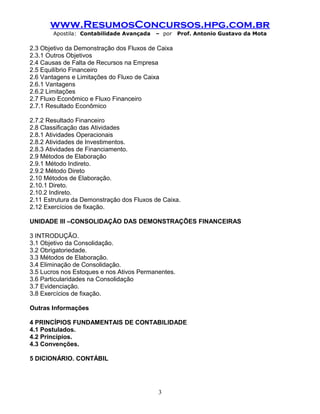 www.ResumosConcursos.hpg.com.br
Apostila: Contabilidade Avançada – por Prof. Antonio Gustavo da Mota
2.3 Objetivo da Demonstração dos Fluxos de Caixa
2.3.1 Outros Objetivos
2.4 Causas de Falta de Recursos na Empresa
2.5 Equilíbrio Financeiro
2.6 Vantagens e Limitações do Fluxo de Caixa
2.6.1 Vantagens
2.6.2 Limitações
2.7 Fluxo Econômico e Fluxo Financeiro
2.7.1 Resultado Econômico
2.7.2 Resultado Financeiro
2.8 Classificação das Atividades
2.8.1 Atividades Operacionais
2.8.2 Atividades de Investimentos.
2.8.3 Atividades de Financiamento.
2.9 Métodos de Elaboração
2.9.1 Método Indireto.
2.9.2 Método Direto
2.10 Métodos de Elaboração.
2.10.1 Direto.
2.10.2 Indireto.
2.11 Estrutura da Demonstração dos Fluxos de Caixa.
2.12 Exercícios de fixação.
UNIDADE III –CONSOLIDAÇÃO DAS DEMONSTRAÇÕES FINANCEIRAS
3 INTRODUÇÃO.
3.1 Objetivo da Consolidação.
3.2 Obrigatoriedade.
3.3 Métodos de Elaboração.
3.4 Eliminação de Consolidação.
3.5 Lucros nos Estoques e nos Ativos Permanentes.
3.6 Particularidades na Consolidação
3.7 Evidenciação.
3.8 Exercícios de fixação.
Outras Informações
4 PRINCÍPIOS FUNDAMENTAIS DE CONTABILIDADE
4.1 Postulados.
4.2 Princípios.
4.3 Convenções.
5 DICIONÁRIO. CONTÁBIL
3
 