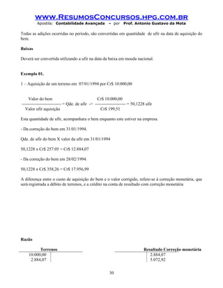 www.ResumosConcursos.hpg.com.br
Apostila: Contabilidade Avançada – por Prof. Antonio Gustavo da Mota
Todas as adições ocorridas no período, são convertidas em quantidade de ufir na data de aquisição do
bem.
Baixas
Deverá ser convertida utilizando a ufir na data da baixa em moeda nacional.
Exemplo 01.
1 – Aquisição de um terreno em 07/01/1994 por Cr$ 10.000,00
Valor do bem Cr$ 10.000,00
--------------------------- = Qde. de ufir -> --------------------- = 50,1228 ufir
Valor ufir aquisição Cr$ 199,51
Esta quantidade de ufir, acompanhara o bem enquanto este estiver na empresa.
- Da correção do bem em 31/01/1994.
Qde. de ufir do bem X valor da ufir em 31/01/1994
50,1228 x Cr$ 257.05 = Cr$ 12.884,07
- Da correção do bem em 28/02/1994.
50,1228 x Cr$ 358,26 = Cr$ 17.956,99
A diferença entre o custo de aquisição do bem e o valor corrigido, refere-se à correção monetária, que
será registrada a débito de terrenos, e a crédito na conta de resultado com correção monetária
Razão
Terrenos Resultado Correção monetária
10.000,00 2.884,07
2.884,07 5.072,92
30
 